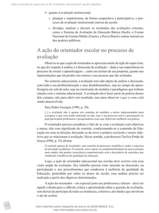 Ação conjunta do supervisor e do orientador educacional: quatro desafios
128
	 quanto à avaliação institucional:
	 planejar e implementar, de forma cooperativa e participativa, o pro-
cesso de avaliação institucional interna da escola;
	 divulgar, analisar e discutir os resultados das avaliações externas,
como o Sistema de Avaliação da Educação Básica (Saeb), o Exame
Nacional do Ensino Médio (Enem), a Prova Brasil e outras iniciativas
dos poderes públicos.
A ação do orientador escolar no processo de
avaliação
Observa-se que a ação do orientador se aproxima muito da ação do supervisor,
no que diz respeito à análise e à discussão da avaliação – dada a sua importância no
processo de ensino e aprendizagem –, tanto em termos de sua proposta, quanto nas
representações que ela produz nos setores e nas pessoas que são avaliadas.
No contexto educacional, a avaliação tem sido objeto de análise e discussão,
com toda a sua problematização e seus desdobramentos, seja no campo da apren-
dizagem em sala de aula, seja na construção de modelos e paradigmas que tenham
relação com o sistema educacional. A avaliação deve fazer parte da prática desses
dois campos, não para aferir um resultado, mas para observar o que e como está
sendo desenvolvido.
Para Pedro Goergen (1996, p. 39),
[...] a avaliação não é apenas um conjunto de medidas a serem implementadas para
averiguar o que está sendo realizado ou não, mas é um processo ativo e permanente no
qual participam professores e pesquisadores reais que objetivam melhorar sua prática.
O orientador precisa considerar o fato de se criar a avaliação com objetivos
e metas, não com significado de controle, condicionando-se o conteúdo da Edu-
cação em uma só direção, deixando-se de rever o próprio currículo e outros obje-
tivos que se relacionam à avaliação. Nesse sentido, a professora Clarilza Prado de
Souza (1996, p. 53) afirma:
O controle apenas de resultados, sem controle de processos simplifica e reduz a natureza
da atividade acadêmica. O controle, sem o apoio ou complementaridade de uma avaliação
mais ampla, não produz consciência compromissada com a descoberta de caminhos que
conduzam à melhoria da qualidade da educação.
Logo, a ação do orientador educacional nas escolas deve ocorrer com essa
visão ampla da avaliação. Seu trabalho precisa estar inserido na discussão, na
participação e nos procedimentos que conduzem à melhoria da qualidade da
Educação, pretendida por todos os atores da escola; essa análise precisa ser
realizada a partir dos objetivos determinados.
A ação do orientador – em especial junto aos professores e alunos – deve ser
aquela voltada para a reflexão crítica e aprofundada sobre a questão da avaliação,
sem deixar de participar de todas as instâncias, critérios e atividades que envolvem
o ato de avaliar.
Este material é parte integrante do acervo do IESDE BRASIL S.A.,
mais informações www.iesde.com.br
 