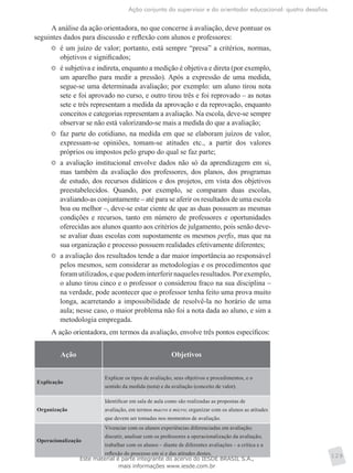 Ação conjunta do supervisor e do orientador educacional: quatro desafios
129
A análise da ação orientadora, no que concerne à avaliação, deve pontuar os
seguintes dados para discussão e reflexão com alunos e professores:
	 é um juízo de valor; portanto, está sempre “presa” a critérios, normas,
objetivos e significados;
	 é subjetiva e indireta, enquanto a medição é objetiva e direta (por exemplo,
um aparelho para medir a pressão). Após a expressão de uma medida,
segue-se uma determinada avaliação; por exemplo: um aluno tirou nota
sete e foi aprovado no curso, e outro tirou três e foi reprovado – as notas
sete e três representam a medida da aprovação e da reprovação, enquanto
conceitos e categorias representam a avaliação. Na escola, deve-se sempre
observar se não está valorizando-se mais a medida do que a avaliação;
	 faz parte do cotidiano, na medida em que se elaboram juízos de valor,
expressam-se opiniões, tomam-se atitudes etc., a partir dos valores
próprios ou impostos pelo grupo do qual se faz parte;
	 a avaliação institucional envolve dados não só da aprendizagem em si,
mas também da avaliação dos professores, dos planos, dos programas
de estudo, dos recursos didáticos e dos projetos, em vista dos objetivos
preestabelecidos. Quando, por exemplo, se comparam duas escolas,
avaliando-as conjuntamente – até para se aferir os resultados de uma escola
boa ou melhor –, deve-se estar ciente de que as duas possuem as mesmas
condições e recursos, tanto em número de professores e oportunidades
oferecidas aos alunos quanto aos critérios de julgamento, pois senão deve-
se avaliar duas escolas com supostamente os mesmos perfis, mas que na
sua organização e processo possuem realidades efetivamente diferentes;
	 a avaliação dos resultados tende a dar maior importância ao responsável
pelos mesmos, sem considerar as metodologias e os procedimentos que
foramutilizados,equepodeminterferirnaquelesresultados.Porexemplo,
o aluno tirou cinco e o professor o considerou fraco na sua disciplina –
na verdade, pode acontecer que o professor tenha feito uma prova muito
longa, acarretando a impossibilidade de resolvê-la no horário de uma
aula; nesse caso, o maior problema não foi a nota dada ao aluno, e sim a
metodologia empregada.
A ação orientadora, em termos da avaliação, envolve três pontos específicos:
Ação Objetivos
Explicação
Explicar os tipos de avaliação, seus objetivos e procedimentos, e o
sentido da medida (nota) e da avaliação (conceito de valor).
Organização
Identificar em sala de aula como são realizadas as propostas de
avaliação, em termos macro e micro; organizar com os alunos as atitudes
que devem ser tomadas nos momentos de avaliação.
Operacionalização
Vivenciar com os alunos experiências diferenciadas em avaliação;
discutir, analisar com os professores a operacionalização da avaliação;
trabalhar com os alunos – diante de diferentes avaliações – a crítica e a
reflexão do processo em si e das atitudes destes.
Este material é parte integrante do acervo do IESDE BRASIL S.A.,
mais informações www.iesde.com.br
 
