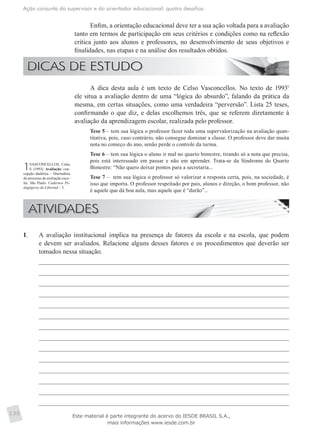 Ação conjunta do supervisor e do orientador educacional: quatro desafios
130
Enfim, a orientação educacional deve ter a sua ação voltada para a avaliação
tanto em termos de participação em seus critérios e condições como na reflexão
crítica junto aos alunos e professores, no desenvolvimento de seus objetivos e
finalidades, nas etapas e na análise dos resultados obtidos.
A dica desta aula é um texto de Celso Vasconcellos. No texto de 19931
ele situa a avaliação dentro de uma “lógica do absurdo”, falando da prática da
mesma, em certas situações, como uma verdadeira “perversão”. Lista 25 teses,
confirmando o que diz, e delas escolhemos três, que se referem diretamente à
avaliação da aprendizagem escolar, realizada pelo professor.
Tese 5 – tem sua lógica o professor fazer toda uma supervalorização na avaliação quan-
titativa, pois, caso contrário, não consegue dominar a classe. O professor deve dar muita
nota no começo do ano, senão perde o controle da turma.
Tese 6 – tem sua lógica o aluno ir mal no quarto bimestre, tirando só a nota que precisa,
pois está interessado em passar e não em aprender. Trata-se da Síndrome do Quarto
Bimestre: “Não quero deixar pontos para a secretaria...
Tese 7 – tem sua lógica o professor só valorizar a resposta certa, pois, na sociedade, é
isso que importa. O professor respeitado por pais, alunos e direção, o bom professor, não
é aquele que dá boa aula, mas aquele que é “durão”...
1VASCONCELLOS, Celso
S. (1993). Avaliação: con-
cepção dialética – libertadora
do processo de avaliação esco-
lar. São Paulo: Cadernos Pe-
dagógicos do Libertad – 3.
1.	 A avaliação institucional implica na presença de fatores da escola e na escola, que podem
e devem ser avaliados. Relacione alguns desses fatores e os procedimentos que deverão ser
tomados nessa situação.
Este material é parte integrante do acervo do IESDE BRASIL S.A.,
mais informações www.iesde.com.br
 