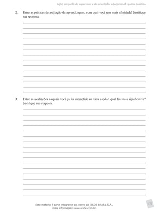 Ação conjunta do supervisor e do orientador educacional: quatro desafios
131
2.	 Entre as práticas de avaliação da aprendizagem, com qual você tem mais afinidade? Justifique
sua resposta.
3.	 Entre as avaliações as quais você já foi submetido na vida escolar, qual foi mais significativa?
Justifique sua resposta.
Este material é parte integrante do acervo do IESDE BRASIL S.A.,
mais informações www.iesde.com.br
 