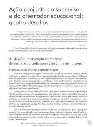 Ação conjunta do supervisor
e do orientador educacional:
quatro desafios
Ser utópico não é apenas ser idealista ou pouco prático, mas também efetuar a denúncia e a anunciação. Por
isso, o caráter utópico de nossa teoria e prática educativa é tão permanente como a educação em si que para nós é uma
ação cultural. [...] No entanto, conforme uma visão utópica, a esperança não quer dizer cruzar os braços e esperar. A
esperança só é possível quando cheios de esperança procuramos alcançar o futuro anunciado que nasce do marco da
denúncia por meio da ação reflexiva... a esperança utópica é um compromisso cheio de riscos.
Paulo Freire
O tema desta aula divide-se em dois pontos principais: as questões relacionadas ao processo de
ensino e aprendizagem e ao clima institucional da escola.
4.º desafio: intervenção no processo
de ensino e aprendizagem e no clima institucional
O processo de ensino e aprendizagem
A discussão desse processo engloba fatos relacionados aos termos ensinar e aprender, conside-
rando todos os elementos de quem ensina e de quem aprende, além das características específicas do
aluno em tempo, idade, escolaridade etc. Neste tópico, faz-se referência aos diferentes procedimentos
que o professor utiliza, seja em relação às metodologias e seus desdobramentos, seja em termos da
avaliação que deverá ser apresentada aos alunos. No processo de ensino e aprendizagem, lida-se com
os componentes da Psicologia, da Pedagogia e da Didática, enquanto são utilizados recursos que pos-
sibilitam e favorecem a aprendizagem.
Toda a gama de recursos está inserida nesse tópico, pois o processo de ensino e aprendizagem
não diz respeito somente a seus atores principais mas também às formas e procedimentos para se
alcançar os objetivos pretendidos pelos professores e pela escola. Quando, por exemplo, se escolhe
alfabetizar em uma proposta construtivista, além do procedimento em si, deve-se considerar os meios
para se alcançar a finalidade pretendida, mas deve ficar claro o porquê dessa escolha e quais os
objetivos que se pretendem alcançar. Não basta escolher o método e utilizá-lo: inicialmente deve-se
aprender sobre esse método.
Esta aula utiliza uma abordagem diferenciada, levando em consideração que a escola possui
um supervisor e um orientador que, juntos com os demais professores, agem na busca de melhores
resultados para os alunos. Nesse sentido, focalizam-se três pontos desse tópico, com uma direção para
os orientadores e supervisores, sem se voltar o olhar somente para uma especificidade do processo de
ensino e aprendizagem.
133Este material é parte integrante do acervo do IESDE BRASIL S.A.,
mais informações www.iesde.com.br
 