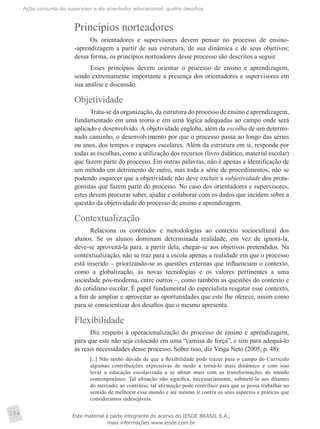 Ação conjunta do supervisor e do orientador educacional: quatro desafios
134
Princípios norteadores
Os orientadores e supervisores devem pensar no processo de ensino-
-aprendizagem a partir de sua estrutura, de sua dinâmica e de seus objetivos;
dessa forma, os princípios norteadores desse processo são descritos a seguir.
Esses princípios devem orientar o processo de ensino e aprendizagem,
sendo extremamente importante a presença dos orientadores e supervisores em
sua análise e discussão.
Objetividade
Trata-se da organização, da estrutura do processo de ensino e aprendizagem,
fundamentado em uma teoria e em uma lógica adequadas ao campo onde será
aplicado e desenvolvido. A objetividade engloba, além da escolha de um determi­
nado caminho, o desenvolvimento por que o processo passa ao longo das séries
ou anos, dos tempos e espaços escolares. Além da estrutura em si, responde por
todas as escolhas, como a utilização dos recursos (livro didático, material escolar)
que fazem parte do processo. Em outras palavras, não é apenas a identificação de
um método em detrimento de outro, mas toda a série de procedimentos, não se
podendo esquecer que a objetividade não deve excluir a subjetividade dos prota-
gonistas que fazem parte do processo. No caso dos orientadores e supervisores,
estes devem procurar saber, ajudar e colaborar com os dados que incidem sobre a
questão da objetividade do processo de ensino e aprendizagem.
Contextualização
Relaciona os conteúdos e metodologias ao contexto sociocultural dos
alunos. Se os alunos dominam determinada realidade, em vez de ignorá-la,
deve-se aproveitá-la para, a partir dela, chegar-se aos objetivos pretendidos. Na
contextualização, não se traz para a escola apenas a realidade em que o processo
está inserido – priorizando-se as questões externas que influenciam o contexto,
como a globalização, as novas tecnologias e os valores pertinentes a uma
sociedade pós-moderna, entre outros –, como também as questões do contexto e
do cotidiano escolar. É papel fundamental do especialista resgatar esse contexto,
a fim de ampliar e aproveitar as oportunidades que este lhe oferece, assim como
para se conscientizar dos desafios que o mesmo apresenta.
Flexibilidade
Diz respeito à operacionalização do processo de ensino e aprendizagem,
para que este não seja colocado em uma “camisa de força”, e sim para adequá-lo
às reais necessidades desse processo. Sobre isso, diz Veiga Neto (2005, p. 48):
[...] Não tenho dúvida de que a flexibilidade pode trazer para o campo do Currículo
algumas contribuições expressivas de modo a torná-lo mais dinâmico e com isso
levar a educação escolarizada a se afinar mais com as transformações do mundo
contemporâneo. Tal afinação não significa, necessariamente, submetê-la aos ditames
do mercado; ao contrário, tal afirmação pode contribuir para que se possa trabalhar no
sentido de melhorar esse mundo e até mesmo ir contra os seus aspectos e práticas que
consideramos indesejáveis.
Este material é parte integrante do acervo do IESDE BRASIL S.A.,
mais informações www.iesde.com.br
 