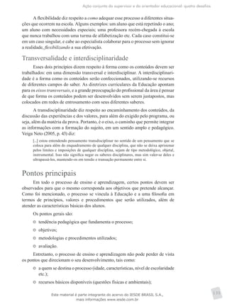 Ação conjunta do supervisor e do orientador educacional: quatro desafios
135
A flexibilidade diz respeito a como adequar esse processo a diferentes situa-
ções que ocorrem na escola. Alguns exemplos: um aluno que está repetindo o ano;
um aluno com necessidades especiais; uma professora recém-chegada à escola
que nunca trabalhou com uma turma de alfabetização etc. Cada caso constitui-se
em um caso singular, e cabe ao especialista colaborar para o processo sem ignorar
a realidade, flexibilizando a sua efetivação.
Transversalidade e interdisciplinaridade
Esses dois princípios dizem respeito à forma como os conteúdos devem ser
trabalhados: em uma dimensão transversal e interdisciplinar. A interdisciplinari-
dade é a forma como os conteúdos serão confeccionados, utilizando-se recursos
de diferentes campos do saber. As diretrizes curriculares da Educação apontam
para os eixos transversais, e a grande preocupação do profissional da área é ­pensar
de que forma os conteúdos podem ser desenvolvidos sem serem justapostos, mas
colocados em redes de entrosamento com seus diferentes saberes.
A transdisciplinaridade diz respeito ao encaminhamento dos conteúdos, da
discussão das experiências e dos valores, para além do exigido pelo programa, ou
seja, além da matéria da prova. Portanto, é o eixo, o caminho que permite integrar
as informações com a formação do sujeito, em um sentido amplo e pedagógico.
Veiga Neto (2005, p. 43) diz:
[...] estou entendendo pensamento transdisciplinar no sentido de um pensamento que se
coloca para além do enquadramento de qualquer disciplina, que não se deixa aprisionar
pelos limites e imposições de qualquer disciplina, sejam de tipo metodológico, objetal,
instrumental. Isso não significa negar os saberes disciplinares, mas sim valer-se deles e
ultrapassá-los, mantendo-os em tensão e transação permanente entre si.
Pontos principais
Em todo o processo de ensino e aprendizagem, certos pontos devem ser
observados para que o mesmo corresponda aos objetivos que pretende alcançar.
Como foi mencionado, o processo se vincula à Educação e a uma filosofia em
termos de princípios, valores e procedimentos que serão utilizados, além de
atender as características básicas dos alunos.
Os pontos gerais são:
	 tendência pedagógica que fundamenta o processo;
	 objetivos;
	 metodologias e procedimentos utilizados;
	 avaliação.
Entretanto, o processo de ensino e aprendizagem não pode perder de vista
os pontos que direcionam o seu desenvolvimento, tais como:
	 a quem se destina o processo (idade, características, nível de escolaridade
etc.);
	 recursos básicos disponíveis (questões físicas e ambientais);
Este material é parte integrante do acervo do IESDE BRASIL S.A.,
mais informações www.iesde.com.br
 
