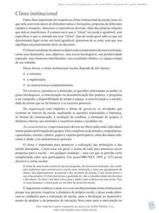 Ação conjunta do supervisor e do orientador educacional: quatro desafios
137
Clima institucional
Outro fator importante diz respeito ao clima institucional da escola, uma vez
que nela convivem atores de diferentes meios e formações, propostas de diferentes
campos e situações, interesses e expectativas diversas, além das próprias relações
que nela se manifestam. É comum ouvir que o “clima” na escola é agradável, sem
especificar o que se entende por esse “clima”, mas de modo geral sabe-se que em
determinado lugar existe um local agradável, prazeroso de se estar, sem que isso
signifique necessariamente lazer ou descanso.
Oclimaéresultantedanaturezaobjetivadoscomponentesdeumainstituição,
como suas dimensões, seus objetivos, seus níveis hierárquicos, sua produtividade
esperada, seus interesses manifestados, seus resultados obtidos, e o espaço-tempo
de seu trabalho.
Dessa forma, o clima institucional escolar depende de três fatores:
	 a estrutura;
	 a organização;
	 as características comportamentais.
Na estrutura, encontra-se a dimensão, as questões relacionadas ao poder, os
graus hierárquicos, a centralização ou descentralização dos poderes, o programa
a ser cumprido, a disponibilidade de tempo e espaço, a caracterização e a modali-
dade de ensino que se irá fornecer e os recursos possíveis.
Na organização está implícita a forma de gerenciar as atividades que
ocorrem no interior da escola, analisando as questões relacionadas à liderança,
às formas de comunicação, à resolução de conflitos, à formação de grupos, à
dinâmica interna, aos estímulos e incentivos dados e recebidos etc.
As características comportamentais devem ser observadas tanto individual-
mentequantonaformaçãodosgrupos.Elascompõem-sedeatitudes,competências,
capacidades, normas, valores, papéis e espírito participativo, além dos dados refe-
rentes à idade, e às características pessoais.
O clima é importante para promover a realização das atribuições e das
tarefas planejadas, o bem estar em geral, e acima de tudo para promover novas
propostas para a escola – em qualquer condição – uma vez que se percebe certa
cumplicidade entre seus participantes. Fox (apud BRUNET, 1995, p. 127) assim
descreve o clima escolar:
O clima de uma escola resulta do tipo de programa, dos processos utilizados, das condi-
ções ambientais que caracterizam a escola como instituição e como um agrupamento de
alunos, dos departamentos, do pessoal e dos membros da direção. Cada escola possui o
seu clima próprio. O clima determina a qualidade de vida e a produtividade dos docentes
e dos alunos. O clima é um fator crítico para a saúde e para a eficácia de uma escola. Para
os seres humanos, o clima pode ser um fator de desenvolvimento.
É importante conhecer e atuar no e com um determinado clima institucional,
porque isso permite visualizar a dinâmica da própria escola, e desse modo ofere-
cem-se condições para a realização de tarefas, para a facilitação ao desenvolvi-
mento de projetos e de propostas de inovação, bem como para a intervenção no
Este material é parte integrante do acervo do IESDE BRASIL S.A.,
mais informações www.iesde.com.br
 