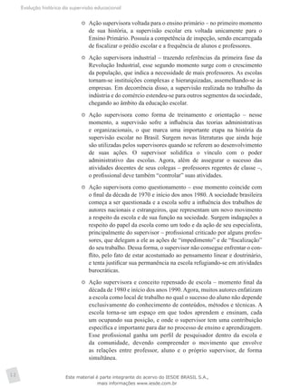 Evolução histórica da supervisão educacional
12
	 Ação supervisora voltada para o ensino primário – no primeiro momento
de sua história, a supervisão escolar era voltada unicamente para o
Ensino Primário. Possuía a competência de inspeção, sendo encarregada
de fiscalizar o prédio escolar e a frequência de alunos e professores.
	 Ação supervisora industrial – trazendo referências da primeira fase da
Revolução Industrial, esse segundo momento surge com o crescimento
da população, que indica a necessidade de mais professores. As escolas
tornam-se instituições complexas e hierarquizadas, assemelhando-se às
empresas. Em decorrência disso, a supervisão realizada no trabalho da
indústria e do comércio estendeu-se para outros segmentos da sociedade,
chegando ao âmbito da educação escolar.
	 Ação supervisora como forma de treinamento e orientação – nesse
momento, a supervisão sofre a influência das teorias administrativas
e organizacionais, o que marca uma importante etapa na história da
supervisão escolar no Brasil. Surgem novas literaturas que ainda hoje
são utilizadas pelos supervisores quando se referem ao desenvolvimento
de suas ações. O supervisor solidifica o vínculo com o poder
administrativo das escolas. Agora, além de assegurar o sucesso das
atividades docentes de seus colegas – professores regentes de classe –,
o profissional deve também “controlar” suas atividades.
	 Ação supervisora como questionamento – esse momento coincide com
o final da década de 1970 e início dos anos 1980. A sociedade brasileira
começa a ser questionada e a escola sofre a influência dos trabalhos de
autores nacionais e estrangeiros, que representam um novo movimento
a respeito da escola e de sua função na sociedade. Surgem indagações a
respeito do papel da escola como um todo e da ação de seu especialista,
principalmente do supervisor – profissional criticado por alguns profes-
sores, que delegam a ele as ações de “impedimento” e de “fiscalização”
do seu trabalho. Dessa forma, o supervisor não consegue enfrentar o con-
flito, pelo fato de estar acostumado ao pensamento linear e doutrinário,
e tenta justificar sua permanência na escola refugiando-se em atividades
burocráticas.
	 Ação supervisora e conceito repensado de escola – momento final da
década de 1980 e início dos anos 1990.Agora, muitos autores enfatizam
a escola como local de trabalho no qual o sucesso do aluno não depende
exclusivamente do conhecimento de conteúdos, métodos e técnicas. A
escola torna-se um espaço em que todos aprendem e ensinam, cada
um ocupando sua posição, e onde o supervisor tem uma contribuição
específica e importante para dar no processo de ensino e aprendizagem.
Esse profissional ganha um perfil de pesquisador dentro da escola e
da comunidade, devendo compreender o movimento que envolve
as relações entre professor, aluno e o próprio supervisor, de forma
simultânea.
Este material é parte integrante do acervo do IESDE BRASIL S.A.,
mais informações www.iesde.com.br
 