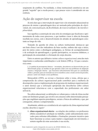 Ação conjunta do supervisor e do orientador educacional: quatro desafios
138
surgimento de conflitos. Na realidade, o clima institucional constitui-se em um
grande “segredo” que a escola possui, e que poucas vezes é considerado em sua
essência.
Ação do supervisor na escola
Já está claro que a intervenção do supervisor e do orientador educacional no
processo de ensino e aprendizagem deve ser norteada pelos princípios de objeti-
vidade, de contextualização, de flexibilidade, de transversalidade e de interdisci-
plinaridade.
Isso significa a construção de uma série de estratégias que focalizem o apri-
moramento de todos esses processos, e que também visem ir além da formação
recebida nos cursos, com o desenvolvimento de atitudes de aprendizagem cons-
tante ao longo da vida.
Tratando da questão do clima ou cultura institucional, destaca-se que
um bom clima é um dos indicadores de boas escolas, embora não seja o único,
pois há outros como a abordagem pedagógica, as formas de acompanhamento
e de avaliação da aprendizagem, a gestão participativa, os recursos didáticos, a
participação da comunidade e a formação do corpo docente.
Entre os autores que definem o termo cultura organizacional, uma das mais
importantes e conhecidas contribuições é a de Schein (1989, p. 12) que a caracte-
riza como:
[...] o padrão de pressupostos básicos – inventados, descobertos ou desenvolvidos por um
determinado grupo, na medida em que aprende a lidar com seus problemas de adaptação
externa e integração interna – que funcionou suficientemente bem para ser considerado
válido e, portanto, para ser ensinado aos novos membros como o modo correto de perceber,
pensar e sentir em relação a esses problemas.
Shinyashiki (1995), ao revisar a literatura sobre o tema, afirma que a
compreensão da cultura organizacional pode contribuir para a melhoria do
desempenho e para a implementação de programas de mudança organizacional;
o autor destaca que a utilização apropriada das descobertas sobre cultura
organizacional relaciona-se com a capacidade dos profissionais em saber
utilizá-la.
Na esfera educacional, as definições se voltam para a visão de clima escolar
como um fenômeno grupal, que envolve um consenso sobre determinadas percep-
ções que englobam aspectos psicológicos, sociais e físicos do ambiente, e que, por
conseguinte, afetam o comportamento.
Atualmente, admite-se a existência de seis espécies de clima organizacional
escolar, descritos a seguir:1
	 clima organizacional aberto – as relações são cordiais e os professores
obtêm considerável satisfação no trabalho, sendo suficientemente moti-
vados para enfrentar dificuldades e frustrações; possuem incentivo para
fazer funcionar as coisas e para manter a organização em movimento, e
sentem orgulho de estar associados à sua escola;
1Disponível em: <http://
p e p s i c . b v s - p s i .o r g .
br/scielo.php?script=sci_
a r t t e x t & p i d = S 1 4 1 3 -
8 55 7 2 0 0 2 0 0 0 2 0 0 0 0 2 -
&lng=en&nrm=is>. Acesso
em: 2 maio 2007. 
Este material é parte integrante do acervo do IESDE BRASIL S.A.,
mais informações www.iesde.com.br
 