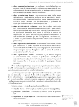Ação conjunta do supervisor e do orientador educacional: quatro desafios
139
	 clima organizacional paternal – os professores não trabalham bem em
conjunto, estão divididos em facções, e há tentativas dos gestores de con-
trolar as ações de forma paternalista; assim, os professores não desfrutam
de relações amigáveis entre si (baixa intimidade);
	 clima organizacional fechado – os membros do grupo obtêm pouca
satisfação com a realização das tarefas ou com as necessidades sociais,
não são entrosados e não trabalham bem juntos; consequentemente, a
realização grupal é mínima (alto descompromisso), e geralmente há
regras que são arbitrárias (alta ênfase na produção);
	 clima organizacional autônomo – esse tipo de clima tende mais
para a satisfação das necessidades sociais do que para a realização de
tarefas (pontuações relativamente altas em disposição e intimidade);
os professores trabalham bem juntos e realizam as tarefas da
organização, não sendo dificultados por papelada administrativa e
sem reclamar dos relatórios que lhes são requeridos, e enquanto isso,
o diretor fixa procedimentos e regulamentos para facilitar a tarefa dos
professores;
	 clima organizacional controlado – esse clima é excessivamente voltado
para a realização de tarefas e distante da satisfação das necessidades
sociais;todostrabalham“duro”ehápoucotempoparaumrelacionamento
amigável ou para que haja divergências sobre as formas de controle e
sobre as direções estabelecidas;
	 clima organizacional familiar – caracteriza-se pela maneira amigável
de relacionamento entre o diretor e os professores; a satisfação das
necessidades sociais é extremamente alta, mas em contrapartida pouco é
feito para controlar ou direcionar as atividades do grupo para o alcance
das metas.
Desse modo, é importante que o supervisor diagnostique o clima organiza-
cional da escola para pautar a sua ação e desenvolver, em conjunto com o orientador
educacional, ações que objetivem a melhoria do ensino.
A cultura organizacional deve expressar as verdades da escola. Cada escola
tem sua identidade, e só quando ela for nítida e compartilhada pelas equipes
técnico-administrativas e técnico-pedagógicas, pelos alunos e pelos pais, é que
será possível consolidar o clima institucional adequado a organizações proativas
e inteligentes, que agem com consistência e almejam resultados importantes, de
médio e longo prazos.2
Portanto, a meta é a busca da qualidade, entendida como:
	 exceção – busca a diferenciação, a excelência, a superação de padrões;
	 perfeição e consistência – zerar erros e defeitos, acertar da primeira
vez;
	 capacidade de atingir objetivos – funcionalidade, atendimento e satis-
fação dos usuários;
2Disponível em: <www.
race.nuca.ie.ufrj.br/ceae/
m1/texto1.htm>. Acesso em:
2 maio 2007.
Este material é parte integrante do acervo do IESDE BRASIL S.A.,
mais informações www.iesde.com.br
 