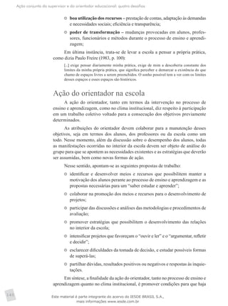 Ação conjunta do supervisor e do orientador educacional: quatro desafios
140
	 boa utilização dos recursos – prestação de contas, adaptação às demandas
e necessidades sociais; eficiência e transparência;
	 poder de transformação – mudanças provocadas em alunos, profes-
sores, funcionários e métodos durante o processo de ensino e aprendi-
zagem;
Em última instância, trata-se de levar a escola a pensar a própria prática,
como dizia Paulo Freire (1983, p. 100):
[...] exige pensar diariamente minha prática, exige de mim a descoberta constante dos
limites da minha própria prática, que significa perceber e demarcar a existência do que
chamo de espaços livres a serem preenchidos. O sonho possível tem a ver com os limites
desses espaços e esses espaços são históricos.
Ação do orientador na escola
A ação do orientador, tanto em termos da intervenção no processo de
ensino e aprendizagem, como no clima institucional, diz respeito à participação
em um trabalho coletivo voltado para a consecução dos objetivos previamente
determinados.
As atribuições do orientador devem colaborar para a manutenção desses
objetivos, seja em termos dos alunos, dos professores ou da escola como um
todo. Nesse momento, além da discussão sobre o desempenho dos alunos, todas
as manifestações ocorridas no interior da escola devem ser objeto de análise do
grupo para que se apontem as necessidades existentes e as estratégias que deverão
ser assumidas, bem como novas formas de ação.
Nesse sentido, apontam-se as seguintes propostas de trabalho:
	 identificar e desenvolver meios e recursos que possibilitem manter a
motivação dos alunos perante ao processo de ensino e aprendizagem e as
propostas necessárias para um “saber estudar e aprender”;
	 colaborar na promoção dos meios e recursos para o desenvolvimento de
projetos;
	 participar das discussões e análises das metodologias e procedimentos de
avaliação;
	 promover estratégias que possibilitem o desenvolvimento das relações
no interior da escola;
	 intensificar projetos que favoreçam o “ouvir e ler” e o “argumentar, refletir
e decidir”;
	 esclarecer dificuldades da tomada de decisão, e estudar possíveis formas
de superá-las;
	 partilhar dúvidas, resultados positivos ou negativos e respostas às inquie-
tações.
Em síntese, a finalidade da ação do orientador, tanto no processo de ensino e
aprendizagem quanto no clima institucional, é promover condições para que haja
Este material é parte integrante do acervo do IESDE BRASIL S.A.,
mais informações www.iesde.com.br
 