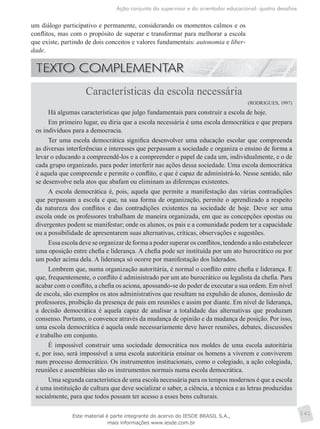 Ação conjunta do supervisor e do orientador educacional: quatro desafios
141
um diálogo participativo e permanente, considerando os momentos calmos e os
conflitos, mas com o propósito de superar e transformar para melhorar a escola
que existe, partindo de dois conceitos e valores fundamentais: autonomia e liber-
dade.
Características da escola necessária
(RODRIGUES, 1997)
Há algumas características que julgo fundamentais para construir a escola de hoje.
Em primeiro lugar, eu diria que a escola necessária é uma escola democrática e que prepara
os indivíduos para a democracia.
Ter uma escola democrática significa desenvolver uma educação escolar que compreenda
as diversas interferências e interesses que perpassam a sociedade e organiza o ensino de forma a
levar o educando a compreendê-los e a compreender o papel de cada um, individualmente, e o de
cada grupo organizado, para poder interferir nas ações dessa sociedade. Uma escola democrática
é aquela que compreende e permite o conflito, e que é capaz de administrá-lo. Nesse sentido, não
se desenvolve nela atos que abafam ou eliminam as diferenças existentes.
A escola democrática é, pois, aquela que permite a manifestação das várias contradições
que perpassam a escola e que, na sua forma de organização, permite o aprendizado a respeito
da natureza dos conflitos e das contradições existentes na sociedade de hoje. Deve ser uma
escola onde os professores trabalham de maneira organizada, em que as concepções opostas ou
divergentes podem se manifestar; onde os alunos, os pais e a comunidade podem ter a capacidade
ou a possibilidade de apresentarem suas alternativas, críticas, observações e sugestões.
Essa escola deve se organizar de forma a poder superar os conflitos, tendendo a não estabelecer
uma oposição entre chefia e liderança. A chefia pode ser instituída por um ato burocrático ou por
um poder acima dela. A liderança só ocorre por manifestação dos liderados.
Lembrem que, numa organização autoritária, é normal o conflito entre chefia e liderança. E
que, frequentemente, o conflito é administrado por um ato burocrático ou legalista da chefia. Para
acabar com o conflito, a chefia os aciona, apossando-se do poder de executar a sua ordem. Em nível
de escola, são exemplos os atos administrativos que resultam na expulsão de alunos, demissão de
professores, proibição da presença de pais em reuniões e assim por diante. Em nível de liderança,
a decisão democrática é aquela capaz de analisar a totalidade das alternativas que produzam
consenso. Portanto, o convence através da mudança de opinião e da mudança de posição. Por isso,
uma escola democrática é aquela onde necessariamente deve haver reuniões, debates, discussões
e trabalho em conjunto.
É impossível construir uma sociedade democrática nos moldes de uma escola autoritária
e, por isso, será impossível a uma escola autoritária ensinar os homens a viverem e conviverem
num processo democrático. Os instrumentos institucionais, como o colegiado, a ação colegiada,
reuniões e assembleias são os instrumentos normais numa escola democrática.
Uma segunda característica de uma escola necessária para os tempos modernos é que a escola
é uma instituição de cultura que deve socializar o saber, a ciência, a técnica e as letras produzidas
socialmente, para que todos possam ter acesso a esses bens culturais.
Este material é parte integrante do acervo do IESDE BRASIL S.A.,
mais informações www.iesde.com.br
 