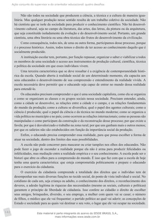 Ação conjunta do supervisor e do orientador educacional: quatro desafios
142
Não são todos na sociedade que produzem a ciência, a técnica e a cultura de maneira igua-
litária. Mas qualquer produção nesse sentido resulta de um trabalho coletivo da sociedade. Não
há cientista que se isole da sociedade para produzir o conhecimento científico. Não há desenvol-
vimento cultural, seja no campo da literatura, das artes, das letras, da pintura ou da arquitetura,
que seja constituído isoladamente da evolução e do desenvolvimento social. Portanto, um grande
cientista, uma obra literária ou uma obra técnica são frutos do desenvolvimento da civilização.
Como consequência, todos nós, de uma ou outra forma, participamos desse processo, porque
é o processo histórico. Assim, todos temos o direito de ter acesso ao conhecimento daquilo que é
socialmente produzido.
A instituição escolar tem, portanto, por função repassar, organizar o saber e viabilizar a todos
os membros de uma sociedade o acesso aos instrumentos de produção cultural, científica, técnica
e política da sociedade em que esses indivíduos vivem.
Uma terceira característica que se deve ressaltar é a exigência de contemporaneidade histó-
rica da escola. Quando aberta à realidade social de um determinado momento, ela capacita aos
seus educandos o desenvolvimento de sua compreensão e entendimento da realidade vivida. A
escola necessária deve permitir que o educando seja capaz de entrar no mundo dessa realidade
para entendê-lo.
Os educandos precisam compreender o que é uma sociedade capitalista, como ela se organiza
e como se organizam as classes e os grupos sociais nessa sociedade. Precisam entender, ainda,
como a cidade se desenvolve, as relações entre a cidade e o campo, e as relações fundamentais
do mundo da produção; como a cultura se diversifica; qual o papel dos agentes culturais; como a
ciência é produzida; qual o papel da ciência e da técnica no mundo moderno; como se organiza a
vida política no município e no país; como ocorrem as relações internacionais; como as pessoas são
manipuladas e como participam da construção e da reconstrução desse processo; por que existe a
favela; por que é desvalorizado o trabalho na zona rural; por que uns ganham mais e outros menos;
por que os salários não são estabelecidos em função da importância social da produção.
Enfim, o educando precisa compreender essa realidade, para que possa escolher a forma de
atuar na sociedade, dentro dos limites das suas possibilidades.
A escola não pode concorrer para mascarar ou criar tampões nos olhos dos educandos. Não
pode fazer o jogo de esconder a realidade porque ela não é arma para produzir felicidades ou
infelicidades, mas mediação entre a realidade empírica e o seu conhecimento. A escola pode ser o
bisturi que abre os olhos para a compreensão do mundo. É isso que faz com que a escola de hoje
tenha uma quarta característica: que esteja comprometida politicamente e prepare o educando
para o exercício da cidadania.
O exercício da cidadania compreende a totalidade dos direitos que o indivíduo tem de
desempenhar nas mais diversas funções no tecido social, do ponto de vista individual e social. No
cotidiano de cada um, seja criança ou adulto, o conhecimento dos direitos, o reconhecimento dos
deveres, a adesão legítima às riquezas das necessidades (mesmo as sociais, culturais e políticas)
garantem o princípio de liberdade de cidadania. Isso confere ao cidadão o direito de escolher
seus amigos, brinquedos, diversão, o seu emprego, a mulher com quem vai se casar; o número
de filhos, o médico que ele vai frequentar; o partido político ao qual vai aderir; as concepções de
Estado e sociedade para as quais vai destinar o seu voto, o lugar que ele vai ocupar na sociedade.
Este material é parte integrante do acervo do IESDE BRASIL S.A.,
mais informações www.iesde.com.br
 