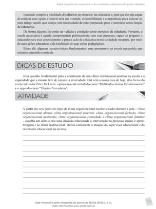 Ação conjunta do supervisor e do orientador educacional: quatro desafios
143
Isso tudo compõe a totalidade dos direitos no exercício da cidadania e, para que ele seja capaz
de realizar essa opção e inserir nela sua vontade, disponibilidade e competência para exercer ou
para atingir aquilo que deseja, tem necessidade de estar preparado para o exercício dessa função
de cidadania.
De forma alguma lhe pode ser vedada a condição desse exercício de cidadania. Portanto, a
escola necessária é aquela comprometida politicamente com esse processo, capaz de preparar o
educando para esse conhecimento e para a ação de cidadania numa sociedade moderna, por meio
de suas ações educativas e da totalidade de suas ações pedagógicas.
Essas são algumas características fundamentais para pensarmos na escola necessária que
estamos querendo construir.
Uma questão fundamental para a construção de um clima institucional positivo na escola é a
capacidade que a mesma tem de encarar a diversidade. Daí vem a nossa dica de hoje, dois livros do
conhecido autor Peter McLaren: o primeiro está intitulado como “Multiculturalismo Revolucionário”
e o segundo como “Utopias Provisórias”.
	 A partir dos seis possíveis tipos de clima organizacional escolar, citados durante a aula – clima
organizacional aberto; clima organizacional paternal; clima organizacional fechado; clima
organizacional autônomo; clima organizacional controlado e clima organizacional familiar
– escolha um deles e crie uma situação relacionada à intervenção no processo ensino e apren-
dizagem e no clima institucional. Defina claramente a atuação do supervisor educacional e do
orientador educacional na mesma.
Este material é parte integrante do acervo do IESDE BRASIL S.A.,
mais informações www.iesde.com.br
 