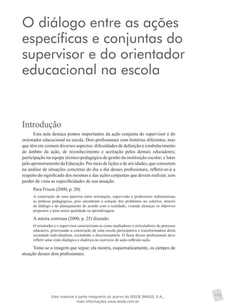 O diálogo entre as ações
específicas e conjuntas do
supervisor e do orientador
educacional na escola
145
Introdução
Esta aula destaca pontos importantes da ação conjunta do supervisor e do
orientador educacional na escola. Dois profissionais com histórias diferentes, mas
que têm em comum diversos aspectos: dificuldades de definição e estabelecimento
do âmbito da ação, de reconhecimento e aceitação pelos demais educadores;
participação na equipe técnico-pedagógica de gestão da instituição escolar; e lutas
pelo aprimoramento da Educação. Por meio de lições e de atividades, que consistem
na análise de situações concretas do dia a dia desses profissionais, refletir-se-á a
respeito do significado dos mesmos e das ações conjuntas que devem realizar, sem
perder de vista as especificidades de sua atuação.
Para Frison (2000, p. 20):
A construção de uma parceria entre orientação, supervisão e professores redimensiona
as práticas pedagógicas, pois encontram a solução dos problemas no coletivo, através
do diálogo e do planejamento de acordo com a realidade, visando alcançar os objetivos
propostos e uma maior qualidade na aprendizagem.
A autora continua (2000, p. 25) dizendo:
O orientador e o supervisor caracterizam-se como mediadores e articuladores do processo
educativo, priorizando a construção de uma escola participativa e transformadora desta
sociedade individualista, excludente e discriminatória. O fazer desses profissionais deve
refletir uma visão dialógica e dialética no exercício de ação-reflexão-ação.
Tome-se a imagem que segue; ela mostra, esquematicamente, os campos de
atuação desses dois profissionais:
Este material é parte integrante do acervo do IESDE BRASIL S.A.,
mais informações www.iesde.com.br
 