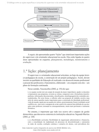 O diálogo entre as ações específicas e conjuntas do supervisor e do orientador educacional na escola
146
Supervisor Educacional e
Orientador Educacional
Ações na Escola
(específicas e conjuntas)
Planejamento Metodologia Monitoramento
Dimensão
Pedagógica
Dimensão
Político-Institu-
cional
Supervisor Educacional Orientador Educacional
Avaliação
Articulação com a comunidade externa à escola.
(Acompanhamento de
turmas e coordenação)
(Processo interativo de
formação, envolvendo
currículos, material didático,
relação professor-aluno etc.)
A seguir, são apresentadas quatro “lições” que sintetizam importantes ações
do supervisor e do orientador educacional na escola. Elas estão ligadas às quatro
áreas apresentadas no esquema: planejamento, metodologia, monitoramento e
avaliação.
1.ª lição: planejamento
O supervisor e o orientador educacional articulam, no bojo da equipe técni-
co-pedagógica da escola, a construção de um projeto pedagógico. Assim, devem
investir na qualidade da Educação ali realizada e no desenvolvimento profissional
e pessoal dos professores e funcionários, elaborando – em conjunto com eles – um
plano de formação continuada.
Nesse sentido, Vasconcellos (2002, p. 151) diz que:
[...] a equipe escolar tem um campo de atuação da maior importância: ajudar os docentes
a repensarem suas propostas, reverem as rotinas, romperem com o formalismo (enciclo-
pedismo, informações desconectadas, classificações, metalinguagem) dos conteúdos pre-
estabelecidos. De certa forma, a reflexão sobre sua proposta de trabalho envolve uma
série de outras questões muito importantes para a construção da identidade profissional:
visão de mundo, opção por um quadro de valores, posicionamento frente à realidade social
conflitiva etc., mas com a vantagem de se dar a partir do contexto bem definido de sua atu-
ação como professor, tornando-se consequentemente, muito mais pertinente e realmente
formativa.
No entanto, é importante que tudo isso ocorra sob o amparo da gestão
democrática, que deu novos contornos às instituições educativas. Segundo Martins
(2002, p. 128):
[...] a flexibilidade curricular; flexibilidade de organização administrativa e financeira,
com a consolidação da implantação de processos de descentralização e autonomia
às redes de escolas; avaliação contínua e somativa de alunos, com prevalência dos
Este material é parte integrante do acervo do IESDE BRASIL S.A.,
mais informações www.iesde.com.br
 