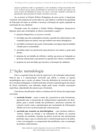 O diálogo entre as ações específicas e conjuntas do supervisor e do orientador educacional na escola
147
aspectos qualitativos sobre os quantitativos e dos resultados ao longo do período sobre
os de eventuais provas finais; possibilidade de aceleração de estudos para alunos com
atraso escolar; possibilidade de avanço nos cursos e nas séries mediante verificação do
aprendizado; aproveitamento de estudos concluídos com êxito.
Ao se pensar no Projeto Político Pedagógico de uma escola, é importante
visualizar uma proposta de escola diferente, que objetive a melhoria da qualidade
da Educação em todos os sentidos e favoreça a formação do sujeito, ajudando na
construção de sua cidadania.
Tomando como fio condutor o Projeto Político Pedagógico, destacam-se
algumas ações que contemplam os fatores assinalados a seguir:
	 pesquisa diagnóstica, na ou para a escola;
	 atividades que não contemplem somente a questão do conhecimento e dos
conteúdos junto aos alunos, mas que tenham uma maior abrangência;
	 atividades extramuros da escola, relacionadas com algum tipo de trabalho
voltado para a comunidade;
	 atividades junto aos professores para promover nos alunos o gosto pela
leitura;
	 proposta de um trabalho de reflexão e análise que possa ser integrado ao
processo educacional e que promova a questão dos valores e sentimentos;
	 proposta de uma atividade que incentive a formação da cidadania.
2.ª lição: metodologia
Esta é a segunda frente de ação do supervisor e do orientador educacional.
Note-se que é a representação curricular que define e orienta as opções
metodológicas que a escola vai adotar. Uma das definições de currículo diz que
ele é um plano pedagógico e institucional para orientar a aprendizagem dos alunos
de forma sistemática; essa definição ampla pode tomar variadas conotações
específicas, dependendo dos autores que a formulam.
Uma dessas classificações indica a existência de três formas de organização
curricular:
	 currículo formal – como o nome diz, caracteriza-se pelo formalismo,
apontando para a transmissão de conhecimentos organizados em disci-
plinas, para o estudo isolado dos problemas e processos concretos do
contexto social e para a aprendizagem por acumulação de informações
obtidas em livros ou processadas por outras pessoas;
	 currículo por assuntos ou interdisciplinar – com estrutura indutivo-
-teórica, implica na seleção e na ordenação de objetos ou assuntos
extraídos da realidade, oriundas da prática social de uma determinada
profissão; aqui, o que se estimula não é a memorização passiva de dados,
e sim a investigação e a compreensão dos problemas, com a construção
do próprio conhecimento;
Este material é parte integrante do acervo do IESDE BRASIL S.A.,
mais informações www.iesde.com.br
 