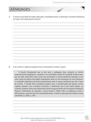 Evolução histórica da supervisão educacional
13
1.	 Construa uma linha de tempo indicando, cronologicamente, os principais momentos históricos
da supervisão educacional no Brasil.
2.	 Leia, analise e redija um pequeno texto comentando o trecho a seguir:
O desafio fundamental que se põe para o pedagogo, hoje, extrapola as esferas
especificamente pedagógicas, situando-se na contradição central da sociedade moderna que,
por um lado, desenvolve numa escala sem precedentes as forças produtivas humanas e, por
outro, lança na miséria mais abjeta contingentes cada vez mais numerosos de seres humanos.
A sociedade capitalista está pondo continuamente, para si mesma, problemas que não é capaz
de resolver. A solução desses problemas implica, pois, a transformação das relações sociais
vigentes. Romper com as práticas tecnicistas e tradicionais não é uma tarefa simples, ao
contrário, lutamos contra uma organização escolar burguesa dentro de um sistema de produção
burguês. Profissionais da educação, a nossa função é refletir sobre os problemas sociais e
educacionais e procurar possíveis encaminhamentos visando à superação das relações atuais
(MARTELLI, 2006, p. 256).
Este material é parte integrante do acervo do IESDE BRASIL S.A.,
mais informações www.iesde.com.br
 