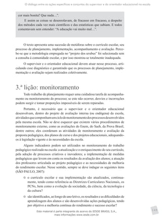 O diálogo entre as ações específicas e conjuntas do supervisor e do orientador educacional na escola
149
cor mais bonita? Que nada…”.
E assim as coisas se desenrolavam, de fracasso em fracasso, a despeito
dos métodos cada vez mais científicos e das estatísticas que subiam. E todos
comentavam sem entender: “A educação vai muito mal…”.
O texto apresenta uma sucessão de metáforas sobre o currículo escolar, seu
processo de planejamento, implementação, acompanhamento e avaliação. Perce-
be-se que a metodologia empregada no “projeto dos urubus” foi selecionada sem
a consulta à comunidade escolar, e por isso mostrou-se totalmente inadequada.
O supervisor e o orientador educacional devem atuar nesse processo, arti-
culando esse diagnóstico e garantindo que os processos de planejamento, imple-
mentação e avaliação sejam realizados coletivamente.
3.ª lição: monitoramento
Todo trabalho de planejamento requer uma cuidadosa tarefa de acompanha-
mento ou monitoramento do processo; se este não ocorrer, desvios e incorreções
podem surgir e tomar proporções impossíveis de serem reparadas.
Portanto, é necessário que o supervisor e o orientador educacional
desenvolvam, dentro do projeto de avaliação interna (ou endógena) da escola,
atividadesquecomponhamumciclodemonitoramentodosprocessosdesenvolvidos
pela mesma escola. Não se deve esquecer que existem vários procedimentos de
monitoramento externo, como as avaliações do Enem, do Saeb, da Prova Brasil,
dentre outros; eles coordenam as atividades de monitoramento e avaliação da
proposta pedagógica, dos planos de curso e dos projetos educacionais, ­adequando-
os à ­legislação vigente e às necessidades da escola.
Alguns indicadores podem ser utilizados no monitoramento do trabalho
pedagógico realizado na escola: a atualização e o enriquecimento do seu currículo,
pela adoção de processos criativos e inovadores; a implementação de medidas
pedagógicas que levem em conta os resultados da avaliação dos alunos; a atuação
dos professores articulada ao projeto pedagógico e as necessidades de melhoria
do rendimento escolar. Nesse sentido, sempre se deve indagar os seguintes itens
(SÃO PAULO, 2007):
	 o currículo escolar e sua implementação são atualizados, continua-
mente, tendo como referência as Diretrizes Curriculares Nacionais, os
PCNs, bem como a evolução da sociedade, da ciência, da tecnologia e
da cultura?
	 são identificados, ao longo do ano letivo, os resultados e as dificuldades de
aprendizagem dos alunos e são desenvolvidas ações pedagógicas, tendo
por objetivo a melhoria contínua do rendimento e sucesso escolar?
Este material é parte integrante do acervo do IESDE BRASIL S.A.,
mais informações www.iesde.com.br
 