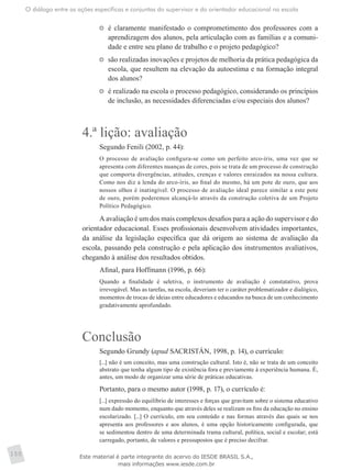O diálogo entre as ações específicas e conjuntas do supervisor e do orientador educacional na escola
150
	 é claramente manifestado o comprometimento dos professores com a
aprendizagem dos alunos, pela articulação com as famílias e a comuni-
dade e entre seu plano de trabalho e o projeto pedagógico?
	 são realizadas inovações e projetos de melhoria da prática pedagógica da
escola, que resultem na elevação da autoestima e na formação integral
dos alunos?
	 é realizado na escola o processo pedagógico, considerando os princípios
de inclusão, as necessidades diferenciadas e/ou especiais dos alunos?
4.ª lição: avaliação
Segundo Fenili (2002, p. 44):
O processo de avaliação configura-se como um perfeito arco-íris, uma vez que se
apresenta com diferentes nuanças de cores, pois se trata de um processo de construção
que comporta divergências, atitudes, crenças e valores enraizados na nossa cultura.
Como nos diz a lenda do arco-íris, ao final do mesmo, há um pote de ouro, que aos
nossos olhos é inatingível. O processo de avaliação ideal parece similar a este pote
de ouro, porém poderemos alcançá-lo através da construção coletiva de um Projeto
Político Pedagógico.
A avaliação é um dos mais complexos desafios para a ação do supervisor e do
orientador educacional. Esses profissionais desenvolvem atividades importantes,
da análise da legislação específica que dá origem ao sistema de avaliação da
escola, passando pela construção e pela aplicação dos instrumentos avaliativos,
chegando à análise dos resultados obtidos.
Afinal, para Hoffmann (1996, p. 66):
Quando a finalidade é seletiva, o instrumento de avaliação é constatativo, prova
irrevogável. Mas as tarefas, na escola, deveriam ter o caráter problematizador e dialógico,
momentos de trocas de ideias entre educadores e educandos na busca de um conhecimento
gradativamente aprofundado.
Conclusão
Segundo Grundy (apud SACRISTÁN, 1998, p. 14), o currículo:
[...] não é um conceito, mas uma construção cultural. Isto é, não se trata de um conceito
abstrato que tenha algum tipo de existência fora e previamente à experiência humana. É,
antes, um modo de organizar uma série de práticas educativas.
Portanto, para o mesmo autor (1998, p. 17), o currículo é:
[...] expressão do equilíbrio de interesses e forças que gravitam sobre o sistema educativo
num dado momento, enquanto que através deles se realizam os fins da educação no ensino
escolarizado. [...] O currículo, em seu conteúdo e nas formas através das quais se nos
apresenta aos professores e aos alunos, é uma opção historicamente configurada, que
se sedimentou dentro de uma determinada trama cultural, política, social e escolar; está
carregado, portanto, de valores e pressupostos que é preciso decifrar.
Este material é parte integrante do acervo do IESDE BRASIL S.A.,
mais informações www.iesde.com.br
 