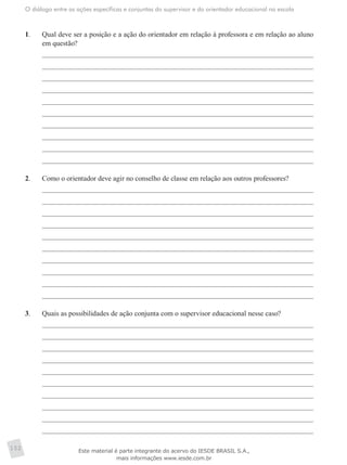 O diálogo entre as ações específicas e conjuntas do supervisor e do orientador educacional na escola
152
1.	 Qual deve ser a posição e a ação do orientador em relação à professora e em relação ao aluno
em questão?
2.	 Como o orientador deve agir no conselho de classe em relação aos outros professores?
3.	 Quais as possibilidades de ação conjunta com o supervisor educacional nesse caso?
Este material é parte integrante do acervo do IESDE BRASIL S.A.,
mais informações www.iesde.com.br
 