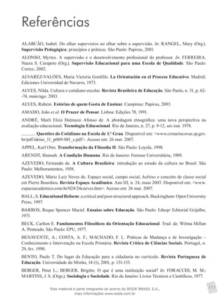 Referências
ALARCÃO, Isabel. Do olhar supervisivo ao olhar sobre a supervisão. In: RANGEL, Mary (Org.).
Supervisão Pedagógica: princípios e práticas. São Paulo: Papirus, 2001.
ALONSO, Myrtes. A supervisão e o desenvolvimento profissional do professor. In: FERREIRA,
Naura S. Carapeto (Org.). Supervisão Educacional para uma Escola de Qualidade. São Paulo:
Cortez, 2002.
ALVAREZ-VALÓES, Maria Victoria Gordillo. La Orientación en el Proceso Educativo. Madrid:
Ediciones Universidad de Navarro, 1973.
ALVES, Nilda. Cultura e cotidiano escolar. Revista Brasileira de Educação. São Paulo, n. 31, p. 62-
-74, maio/ago. 2003.
ALVES, Rubem. Estórias de quem Gosta de Ensinar. Campinas: Papirus, 2003.
AMADO, João et al. O Prazer de Pensar. Lisboa: Edições 70, 1991.
ANDRÉ, Marli Eliza Dalmazo Afonso de. A abordagem etnográfica: uma nova perspectiva na
avaliação educacional. Tecnologia Educacional. Rio de Janeiro, n. 27, p. 9-12, set./out. 1978.
. Questões do Cotidiano na Escola de 1.º Grau. Disponível em: <www.crmariocovas.sp.gov.
br/pdf/ideias_11_p069-081_c.pdf>. Acesso em: 26 mar. 2007.
APPEL, Karl Otto. Transformação da Filosofia II. São Paulo: Loyola, 1998.
ARENDT, Hannah. A Condição Humana. Rio de Janeiro: Forense Universitária, 1989.
AZEVEDO, Fernando de. A Cultura Brasileira: introdução ao estudo da cultura no Brasil. São
Paulo: Melhoramentos, 1958.
AZEVEDO, Mário Luiz Neves de. Espaço social, campo social, habitus e conceito de classe social
em Pierre Bourdieu. Revista Espaço Acadêmico. Ano III, n. 24, maio 2003. Disponível em: <www.
espacoacademico.com.br/024/24cneves.htm>. Acesso em: 26 mar. 2007.
BALL, S. Educational Reform: a critical and post-structural approach. Buckingham: Open University
Press, 1997.
BARROS, Roque Spencer Maciel. Ensaios sobre Educação. São Paulo: Edusp/ Editorial Grijalbo,
1971.
BECK, Carlton E. Fundamentos Filosóficos da Orientação Educacional. Trad. de: Wilma Millan
A. Penteado. São Paulo: EPU, 1977.
BENAVENTE, A.; COSTA, A. F.; MACHADO, F. L. Práticas de Mudança e de Investigação –
Conhecimento e Intervenção na Escola Primária. Revista Crítica de Ciências Sociais. Portugal, n.
29, fev. 1990.
BENTO, Paulo T. Do lugar da Educação para a cidadania no currículo. Revista Portuguesa de
Educação. Universidade do Minho, 14 (1), 2001, p. 131-153.
BERGER, Peter L.; BERGER, Brigitte. O que é uma instituição social? In: FORACCHI, M. M.;
MARTINS, J. S. (Orgs.). Sociologia e Sociedade. Rio de Janeiro: Livros Técnicos e Científicos, 1977.
153Este material é parte integrante do acervo do IESDE BRASIL S.A.,
mais informações www.iesde.com.br
 