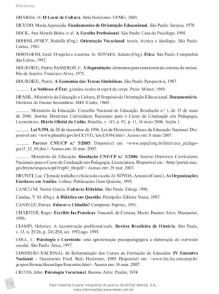 Referências
154
BHABHA, H. O Local de Cultura. Belo Horizonte: UFMG, 2003.
BICUDO, Maria Aparecida. Fundamentos de Orientação Educacional. São Paulo: Saraiva, 1978.
BOCK, Ana Mercês Bahia et al. A Escolha Profissional. São Paulo: Casa do Psicólogo, 1995.
BOHOSLAVSKY, Rodolfo (Org.). Orientação Vocacional: teoria, técnica e ideologia. São Paulo:
Cortez, 1983.
BORNHEIM, Gerd. O sujeito e a norma. In: NOVAES, Adauto (Org.). Ética. São Paulo: Companhia
das Letras, 1992.
BOURDIEU, Pierre; PASSERON, C. A Reprodução: elementos para uma teoria do sistema de ensino.
Rio de Janeiro: Francisco Alves, 1975.
BOURDIEU, Pierre. A Economia das Trocas Simbólicas. São Paulo: Perspectiva, 1987.
. La Noblesse d’État: grandes écoles et esprit de corps. Paris: Minuit, 1989.
BRASIL. Ministério da Educação e Cultura. II Simpósio de Orientação Educacional. Documentário.
Diretoria do Ensino Secundário. MEC/Cades, 1960.
. Ministério da Educação. Conselho Nacional de Educação. Resolução n.º 1, de 15 de maio
de 2006. Institui Diretrizes Curriculares Nacionais para o Curso de Graduação em Pedagogia,
Licenciatura. Diário Oficial da União, Brasília, v. 143, n. 92, p. 11, 16 maio 2006. Seção 1.
. Lei 9.394, de 20 de dezembro de 1996. Lei de Diretrizes e Bases da Educação Nacional. Dis-
ponível em: <www.planalto.gov.br/CCIVIL/leis/L9394.htm>. Acesso em: 8 maio 2007.
. Parecer CNE/CP n.º 5/2005. Disponível em: <www.anped.org.br/diretrizes_pedago­
gia13_12_05.doc>. Acesso em: 16 mar. 2007.
. Ministério da Educação. Resolução CNE/CP n.º 1/2006. Institui Diretrizes Curriculares
Nacionais para o Curso de Graduação em Pedagogia, Licenciatura. Disponível em: <http://portal.mec.
gov.br/cne/arquivos/pdf/rcp01_06.pdf>. Acesso em: 29 mar. 2007.
BRUNET,Luc.Climadetrabalhoeeficáciadaescola.In:NÓVOA,Antonio(Coord.).AsOrganizações
Escolares em Análise. Lisboa: Publicações Dom Quixote, 1995.
CANCLINI, Néstor Garcia. Culturas Híbridas. São Paulo: Edusp, 1998.
Candau, V. M. (Org.). A Didática em Questão. Petrópolis: Editora Vozes, 1987.
CANIVEZ, Patrice. Educar o Cidadão? Campinas: Papirus, 1991.
CHARTIER, Roger. Escribir las Prácticas: Foucault, de Certeau, Marin. Buenos Aires: Manancial,
1996.
CIAMPI, Helenice. A reconstrução problematizada. Revista Brasileira de História. São Paulo,
v. 13, n. 25/26, p. 241-264, set. 1992/ago. 1993.
COLL, C. Psicologia e Currículo: uma aproximação psicopedagógica à elaboração do currículo
escolar. São Paulo: Ática, 1997.
COMISSÃO NACIONAL de Reformulação dos Cursos de Formação do Educador. IV Encontro
Nacional – Documento Final. Belo Horizonte, 1989. Disponível em: <www.lite.fae.unicamp.br/
grupos/formac/docanfope/4encontro.htm>. Acesso em: 16 mar. 2007.
CRITES, John. Psicología Vocacional. Buenos Aires: Paidós, 1974.
Este material é parte integrante do acervo do IESDE BRASIL S.A.,
mais informações www.iesde.com.br
 