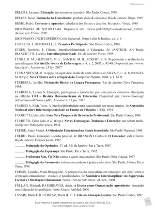 Referências
155
DELORS, Jacques. Educação: um tesouro a descobrir. São Paulo: Cortez, 1998.
DELUIZ, Neise. Formação do Trabalhador: produtividade & cidadania. Rio de Janeiro: Shape, 1995.
DEMO, Pedro. Conhecer e Aprender: sabedoria dos limites e desafios. Petrópolis: Vozes, 1999.
DICIONÁRIO DE SOCIOLOGIA. Disponível em: <www.prof2000.pt/users/dicsoc/soc_i.html>.
Acesso em: 22 mar. 2007.
DICIONÁRIO ENCICLOPÉDICO Lello Universal. Porto: Lello & Irmãos, s.d. v. 4.
ESPELETA, J.; ROCKWELL, E. Pesquisa Participante. São Paulo: Cortez, 1986.
ETGES, Norberto J. Ciência, Interdisciplinaridade e Educação. In: JANTSCH, Ari Paulo;
BIANCHETTI, Lucídio. Interdisciplinaridade. Rio de Janeiro: Vozes, 1995.
FENILI, R. M.; OLIVEIRA, M. E.; SANTOS, M. B.; ECKERT, E. R. Repensando a avaliação da
aprendizagem. Revista Eletrônica de Enfermagem. v. 4, n. 2, 2002. p. 42-48. Disponível em: <www.
fen.ufg.br>. Acesso em: 13 fev. 2007.
FERNANDES, M. M. A opção da supervisão diante da ambivalência. In: SILVA Jr., C. A. & RANGEL
M. (Orgs.). Nove Olhares sobre a Supervisão. Campinas: Papirus, 2004. p. 111-121.
FERREIRA, Aurélio. Dicionário Básico da Língua Portuguesa. Rio de Janeiro: Nova Fronteira,
1995.
FERREIRA, Liliana S. Educação, paradigmas e tendências: por uma prática educativa alicerçada
na reflexão. OEI – Revista Iberoamericana de Educación. Disponível em: <www.rieoei.org/
deloslectores/417Soares.pdf>. Acesso em: 15 jan. 2007.
FERREIRA, Nilda Teves. A interdisciplinaridade: uma necessidade dos novos tempos. In: Seminário
Nacional sobre Interdisciplinaridade no Ensino da Filosofia. UERJ, 1994.
FERRETTI, Celso João. Uma Nova Proposta de Orientação Profissional. São Paulo: Cortez, 1988.
FERRETTI, Celso João et al. (Orgs.). Novas Tecnologias, Trabalho e Educação: um debate multi-
disciplinar. Petrópolis: Vozes, 1994.
FREIRE, Aracy Muniz. A Orientação Educacional na Escola Secundária. São Paulo: Nacional, 1940.
FREIRE, Paulo. Educação: o sonho possível. In: BRANDÃO, Carlos R. O Educador: vida e morte.
Rio de Janeiro: Edições Graal, 1982.
. Pedagogia do Oprimido. 17. ed. Rio de Janeiro: Paz e Terra, 1987.
. Pedagogia da Esperança. São Paulo: Paz e Terra, 1992.
. Professora Sim, Tia Não: cartas a quem ousa ensinar. São Paulo: Olho d’Água, 1997.
. Pedagogia da Autonomia: saberes necessários à prática educativa. São Paulo: Editora Paz e
Terra, 1998.
FRISON, Lourdes Maria Bragagnolo. A perspectiva do especialista em educação: um olhar sobre a
orientação educacional – avanços e possibilidades. In: Seminário Interdisciplinar em Supervisão
Escolar e Orientação Educacional. Santa Cruz do Sul: Unisc, set./dez., 2000.
FULLAN, Michael; HARGREAVES, Andy. A Escola como Organização Aprendente: buscando
uma Educação de qualidade. Porto Alegre: ArtMed, 2000.
FUSARI, Maria F. R.; FERRAZ, Maria H. C. T. Arte na Educação Escolar. São Paulo: Cortez, 1992.
Este material é parte integrante do acervo do IESDE BRASIL S.A.,
mais informações www.iesde.com.br
 