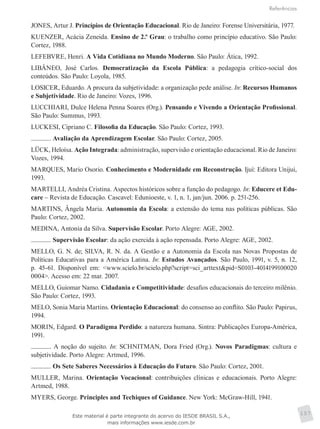 Referências
157
JONES, Artur J. Princípios de Orientação Educacional. Rio de Janeiro: Forense Universitária, 1977.
KUENZER, Acácia Zeneida. Ensino de 2.º Grau: o trabalho como princípio educativo. São Paulo:
Cortez, 1988.
LEFEBVRE, Henri. A Vida Cotidiana no Mundo Moderno. São Paulo: Ática, 1992.
LIBÂNEO, José Carlos. Democratização da Escola Pública: a pedagogia crítico-social dos
conteúdos. São Paulo: Loyola, 1985.
LOSICER, Eduardo. A procura da subjetividade: a organização pede análise. In: Recursos Humanos
e Subjetividade. Rio de Janeiro: Vozes, 1996.
LUCCHIARI, Dulce Helena Penna Soares (Org.). Pensando e Vivendo a Orientação Profissional.
São Paulo: Summus, 1993.
LUCKESI, Cipriano C. Filosofia da Educação. São Paulo: Cortez, 1993.
. Avaliação da Aprendizagem Escolar. São Paulo: Cortez, 2005.
LÜCK, Heloísa. Ação Integrada: administração, supervisão e orientação educacional. Rio de Janeiro:
Vozes, 1994.
MARQUES, Mario Osorio. Conhecimento e Modernidade em Reconstrução. Ijuí: Editora Unijui,
1993.
MARTELLI, Andréa Cristina. Aspectos históricos sobre a função do pedagogo. In: Educere et Edu-
care – Revista de Educação. Cascavel: Edunioeste, v. 1, n. 1, jan/jun. 2006. p. 251-256.
MARTINS, Ângela Maria. Autonomia da Escola: a extensão do tema nas políticas públicas. São
Paulo: Cortez, 2002.
MEDINA, Antonia da Silva. Supervisão Escolar. Porto Alegre: AGE, 2002.
. Supervisão Escolar: da ação exercida à ação repensada. Porto Alegre: AGE, 2002.
MELLO, G. N. de; SILVA, R. N. da. A Gestão e a Autonomia da Escola nas Novas Propostas de
Políticas Educativas para a América Latina. In: Estudos Avançados. São Paulo, 1991, v. 5, n. 12,
p. 45-61. Disponível em: <www.scielo.br/scielo.php?script=sci_arttext&pid=S0103-4014199100020
0004>. Acesso em: 22 mar. 2007.
MELLO, Guiomar Namo. Cidadania e Competitividade: desafios educacionais do terceiro milênio.
São Paulo: Cortez, 1993.
MELO, Sonia Maria Martins. Orientação Educacional: do consenso ao conflito. São Paulo: Papirus,
1994.
MORIN, Edgard. O Paradigma Perdido: a natureza humana. Sintra: Publicações Europa-América,
1991.
. A noção do sujeito. In: SCHNITMAN, Dora Fried (Org.). Novos Paradigmas: cultura e
subjetividade. Porto Alegre: Artmed, 1996.
. Os Sete Saberes Necessários à Educação do Futuro. São Paulo: Cortez, 2001.
MULLER, Marina. Orientação Vocacional: contribuições clínicas e educacionais. Porto Alegre:
Artmed, 1988.
MYERS, George. Principles and Techiques of Guidance. New York: McGraw-Hill, 1941.
Este material é parte integrante do acervo do IESDE BRASIL S.A.,
mais informações www.iesde.com.br
 