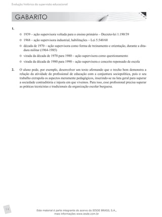 Evolução histórica da supervisão educacional
14
1.	
	 1939 – ação supervisora voltada para o ensino primário – Decreto-lei 1.190/39
	 1968 – ação supervisora industrial, habilitações – Lei 5.540/68
	 década de 1970 – ação supervisora como forma de treinamento e orientação, durante a dita-
dura militar (1964-1985)
	 virada da década de 1970 para 1980 – ação supervisora como questionamento
	 virada da década de 1980 para 1990 – ação supervisora e conceito repensado de escola
2.	 O aluno pode, por exemplo, desenvolver um texto afirmando que o trecho bem demonstra a
relação da atividade do profissional de educação com a conjuntura sociopolítica, pois o seu
trabalho extrapola os aspectos meramente pedagógicos, inserindo-se na luta geral para superar
a sociedade contraditória e injusta em que vivemos. Para isso, esse profissional precisa superar
as práticas tecnicistas e tradicionais da organização escolar burguesa.
Este material é parte integrante do acervo do IESDE BRASIL S.A.,
mais informações www.iesde.com.br
 