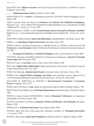 Referências
158
McLAREN, Peter. Rituais na Escola: em busca de uma economia de gestos e símbolos na escola.
Petrópolis: Vozes, 1996.
. Multiculturalismo Crítico. São Paulo: Cortez, 2000.
MIZUKAMI, M. G. N. Ensino: as abordagens do processo. São Paulo: Editora Pedagógica Univer-
sitária, 1986.
NEIVA, Luciana Franco de Oliveira. O Professor no Labirinto das Tendências Pedagógicas.
Disponível em: <www.cefetflo.edu.br/uned-floriano/index.php?option=com_content&task=view&id
=54&Itemid=35>. Acesso em: 21 mar. 2007.
NETO, Alexandre S.; NAGEL, Lizia H. Transformação Social e Concepções de Homem e Trabalho.
Disponível em: <www.presidentekennedy.br/rece/trabalhos-num1/artigo04.pdf>. Acesso em: 18 jan.
2007.
NOGUEIRA, Martha Guanaes. Supervisão Educacional: a questão política. São Paulo: Loyola, 1989.
NÉRICI, I. G. Introdução à Supervisão Escolar. São Paulo: Atlas, 1987.
NÓVOA, Antônio. Formação de professores e profissão docente. In: NÓVOA, Antônio (Coord.). Os
Professores e a sua Formação. Lisboa: Publicações Dom Quixote, Instituto de Inovação Educacio-
nal, 1995.
. Formação de Professores e Trabalho Pedagógico. Lisboa: Universidade de Lisboa, 2002.
OLIVEIRA, Francisco. Armadilha Neoliberal e as Perspectivas da Educação. Anais da 13.ª Reunião
Anual Anped. Belo Horizonte, 1990.
PACHECO, José A. Currículo: teoria e práxis. Porto: Porto Editora, 1996.
PAIN, Sara. Subjetividade, Objetividade: relação entre desejo e conhecimento. São Paulo: Centro de
Estudos Educacionais Vera Cruz, 1996.
PARO, Vitor Henrique. Administração Escolar: introdução crítica. São Paulo: Cortez, 1986.
PASSOS, Ilma. Projeto Político Pedagógico da Escola: uma construção coletiva. Disponível em:
<www.brazcubas.br/professores/alice/download/texto1s1.doc>. Acesso em: 10 abr. 2007.
PELLETIER, D.; NOISEAUX, G.; BUJOLD, C. Desenvolvimento Vocacional e Crescimento
Pessoal. Petrópolis: Vozes, 1977.
PENIN, Sonia T. de Souza. A Aula: espaço de conhecimento, lugar de cultura. Campinas: Papirus, 1997.
PENTEADO, Wilma Millan Alves. Orientação Educacional: fundamentos legais. São Paulo: Edicon,
1980.
PIMENTA, Selma Garrido; HAWWASHITA, Nobuko. Orientação Profissional: um diagnóstico
emancipador. São Paulo: Loyola, 1984.
PLACCO, Vera Maria N. de Souza. Formação e Prática do Educador e do Orientador. São Paulo:
Papirus, 1994.
POPHAM W. J. Avaliação Educacional. Porto Alegre: Globo, 1983.
RANGEL, Mary. Um ensaio sobre supervisão, Educação, sociedade. In: Tecnologia Educacional,
v. 21, mar-jun. 1992.
RANGEL, Mary (Org.). Supervisão Pedagógica: princípios e práticas. Campinas: Papirus, 2002.
Este material é parte integrante do acervo do IESDE BRASIL S.A.,
mais informações www.iesde.com.br
 