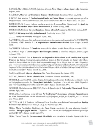 Referências
159
RANGEL, Mary; SILVA JUNIOR, Celestino Alves da. Nove Olhares sobre a Supervisão. Campinas:
Papirus, 1997.
REUCHLIN, Maurice. La Orientación Escolar y Profesional. Barcelona: Oikos-tau, 1972.
RIBEIRO, José Martins. O Conhecimento Escolar no Ensino Básico: retomando algumas questões.
Disponível em: <www.conteudoescola.com.br/site/content/view/165/31/>. Acesso em: 1 fev. 2007.
RODRIGUES, N. A supervisão na escola no contexto de uma política Educacional. In: Anais do
Encontro Nacional de Supervisores Educacionais, 6. Belém: Aseerj, 1983.
RODRIGUES, Neidson. Da Mistificação da Escola à Escola Necessária. São Paulo: Cortez, 1987.
ROSAS, P. Orientação e Seleção Profissional. Petrópolis: Vozes, 1969.
. Vocação e Profissão. Petrópolis: Vozes, 1980.
SACRISTÁN,J.Gimeno.Currículo:osconteúdosdoensinoouumaanálisedaprática?In:SACRISTÁN,
J. Gimeno; PÉREZ Gomes, A. I. Compreender e Transformar o Ensino. Porto Alegre: Artmed,
1998.
SACRISTÁN, J. Gimeno. O Currículo: uma reflexão sobre a prática. Porto Alegre: Artmed, 1998.
SANTOMÉ, Jurjo T. Globalização e Interdisciplinaridade: o currículo integrado. Porto Alegre:
Artmed, 1998.
SANTOS, Andréa O. dos. A Formação em Supervisão Educacional e o Exercício do Cargo de
Diretora de Escola. Monografia apresentada ao Curso de Pós-Graduação em Supervisão Educa-
cional da Universidade da Região da Campanha (Urcamp). Porto Alegre, dez. de 2004. Disponível
em: <www.urcamp.tche.br/redepp/monografias%20para%20site/A%20Forma%E7%E3o%20em%20
Supervis%E3o%20Educacional%20%20e%20o%20Exerc%EDcio%20do%20Cargo%20de%20Dire-
tora%20Escolar.pdf>. Acesso em: 15 dez. 2006.
SARAMAGO, José. Viagem a Portugal. São Paulo: Companhia das Letras, 1998.
SAVIANI, Dermeval. Escola e Democracia. Campinas: Autores Associados, 2001.
SCHEIBE, Leda; AGUIAR, Márcia Ângela. Formação de profissionais da educação no Brasil: o curso
de Pedagogia em questão. In: Educação & Sociedade. Campinas, v. 20. n. 68. dec. 1999. Disponível
em: <www.scielo.br/pdf/es/v20n68/a12v2068.pdf>. Acesso em: 19 mar. 2007.
SCHMIDT, Maria Junqueira; PEREIRA, Maria de Lourdes de S. Orientação Educacional. Rio de
Janeiro: Agir, 1969.
SCHRAMM, Marilene de Lima Körting. As Tendências Pedagógicas e o Ensino-Aprendizagem
da Arte. Disponível em: <www.artenaescola.org.br/pesquise_artigos_texto.php?id_m=23>. Acesso
em: 20 mar. 2007.
SETTON, M. G. J. A Teoria do Habitus em Pierre Bourdieu: uma Leitura Contemporânea. Revista
Brasileira de Educação. São Paulo, n. 20, p. 60-70, maio/ago. 2002.
SILVA, Maria Auxiliadora Rodrigues da. Paulo Freire: construtor de uma educação transfor-
madora. Psicopedagogia Online. Disponível em: <www.psicopedagogia.com.br/artigos/artigo.
asp?entrID=827>. Acesso em: 29 mar. 2007.
SILVA, Tomaz Tadeu da. Documentos de Identidade: uma introdução às teorias do currículo. Belo
Este material é parte integrante do acervo do IESDE BRASIL S.A.,
mais informações www.iesde.com.br
 
