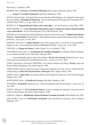 Referências
160
Horizonte: E. Autêntica, 1999.
SOARES, Dirce. O Jovem e a Escolha Profissional. Porto Alegre: Mercado Aberto, 1987.
. O que É a Escolha Profissional. São Paulo: Brasiliense, 1988.
SOUZA,Clarilza Prado. Avaliação Educacional: Questões Metodológicas da Avaliação Institucional
de Universidades. Psicologia da Educação – Revista do Programa de Estudos Pós-Graduados PUC-
-SP. São Paulo, EDUC, n. 2, jun. 1996. p. 43-56.
SCHEIN, E. H. Organizational Culture and Leadership. 2. ed. San Francisco: Jossey-Bass, 1989.
SHINYASHIKI, G. T. Uma Abordagem Quantitativa para o Estudo da Cultura Organizacional
e seus Antecedentes. Tese de Doutoramento, FEA-USP, São Paulo, 1995.
SÃO PAULO. Secretaria de Estado da Educação (Diretoria de Ensino Leste 5). Módulo Introdutório
Parte II – Autoavaliação. Disponível em: <http://deleste5.edunet.sp.gov.br/documentos/super_prog8_
perfil.doc>. Acesso em: 25 mar. 2007.
THIESEN, Juares da S. Tempo Integral: uma Outra Lógica para o Currículo da Escola Pública.
Disponível em: <www.abed.org.br/seminario2006/pdf/tc021.pdf>. Acesso em: 12 fev. 2007.
TOFFLER, A. Choque do Futuro. Lisboa: Edição “Livros do Brasil”, 1984.
VASCONCELLOS, Celso S. Coordenação do Trabalho Pedagógico: do Projeto Político Pedagógi-
co ao cotidiano da sala de aula. São Paulo: Libertad, 2004.
. Intencionalidade: palavra-chave da avaliação. Revista Nova Escola. Disponível em: <nova-
escola.abril.uol.com.br/ed/138_dez00/html/celso.doc>. Acesso em: 25 fev. 2007.
VEIGA, Ilma Passos Alencastro; RESENDE, Lucia Maria Gonçalves de (Orgs.). Escola: espaço do
Projeto Político Pedagógico. São Paulo: Papirus, 1998.
VEIGA-NETO, Alfredo. Michel Foucault e Educação: há algo de novo sob o sol? In: VEIGA-NETO,
Alfredo (Org.). Crítica Pós-Estruturalista e Educação. Porto Alegre: Sulina, 1995.
VIEIRA, Flávia. Supervisão: uma prática reflexiva de formação de professores. Rio Tinto (Portugal):
Edições ASA, 1993.
WHITACKER, Dulce. A Escolha da Carreira. São Paulo: Moderna, 1985.
WIKIPÉDIA. Instituição. Disponível em: <http://pt.wikipedia.org/wiki/Instituição>. Acesso em: 22
mar. 2007.
YOUNG, Michael F. D. O Currículo do Futuro: da nova sociologia da educação a uma nova teoria
crítica do aprendizado. São Paulo: Editora Papirus, 2000.
ZABALZA, Miguel A. Planificação e Desenvolvimento Curricular na Escola. Porto: Edições Asa, 1992.
ZASLAVSKY, Irene et al. Orientação Vocacional: uma experiência em processo. Rio de Janeiro:
Eldorado, 1979.
Este material é parte integrante do acervo do IESDE BRASIL S.A.,
mais informações www.iesde.com.br
 