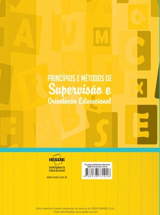 Princípios e Métodos de
Supervisão e
Orientação Educacional
Princípios e Métodos de
Supervisão e
Orientação Educacional
Eloiza da Silva Gomes de Oliveira
Mírian Paura Sabrosa Zippin Grispun
PrincípioseMétodosdeSupervisãoeOrientaçãoEducacionalFundação Biblioteca Nacional
ISBN 978-85-387-3101-6
Este material é parte integrante do acervo do IESDE BRASIL S.A.,
mais informações www.iesde.com.br
 