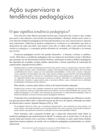 Ação supervisora e
tendências pedagógicas
O que significa tendência pedagógica?
Esta aula tem como objetivo principal mostrar que a Educação não é neutra e que, sempre
que ocorre o fato educativo, está envolto em intencionalidade e ideologia. Sendo assim, muito se
ouve falar das tendências pedagógicas da Educação brasileira e nas suas características e aspectos
mais importantes. Elaboram-se quadros comparativos, verificam-se os educadores que mais se
destacaram em cada uma delas, mas muitas vezes não se reflete sobre o que caracteriza uma
tendência pedagógica: a concepção político-filosófica de sociedade, de Educação e de homem
que ela traz.
O processo pedagógico envolve três grandes dimensões – a humana, a técnica e a político-
-social. Além disso, as tendências pedagógicas têm sua origem em movimentos sociais e filosóficos
que, presentes em um determinado momento histórico, aproximam as práticas didático-pedagógicas
das aspirações da sociedade, criando modelos educacionais e formas específicas de construção do
conhecimento. Segundo Ferreira (2007):
Qualquer prática ou estudo em educação precisa deixar claro, desde o início, as categorias que o orientam. Definir
essas categorias remete o autor a classificações, a apegos a determinadas linhas de pensamento. São essas linhas
as definidoras dos rumos a seguir, por isso representam racionalidades: a forma como se pensa a educação.
Assim, partindo-se do pressuposto que toda a ação educativa implica necessariamente uma intencionalidade,
porque é uma ação política, é preciso ter o entendimento dessas racionalidades para, a partir daí, movimentar-
-se. Importante destacar que esse processo só acontece no coletivo, referenda-se e consubstancia-se no grupo
de professores, momento e espaço propício para a necessária reflexão e para a distinção entre as diferentes
possibilidades orientadoras do fazer educativo.
Mais adiante, a mesma autora define tendência de maneira bastante adequada:
Entende-se por tendência toda e qualquer orientação de cunho filosófico e pedagógico que determina padrões
e ações educativas, ainda que esteja desprovida de uma reflexão e de uma intencionalidade mais concreta. Uma
tendência pedagógica é, na verdade, uma inclinação por pensamentos e comportamentos pedagógicos lidos na
história da educação ou mesmo em outras práticas pedagógicas hodiernas.
O educador deve estar plenamente consciente da tendência pedagógica que influencia a sua prá-
tica para que possa refletir sobre o referencial teórico que lhe serve de suporte, atribuindo um caráter
de reflexão-ação à mesma. Segundo Marques (1993, p. 104):
Os paradigmas básicos do saber, que se sucederam interpenetrados e que continuam em nossa cultura e em
nossas cabeças, necessitam recompor-se em um quadro teórico mais vasto e coerente. Sem percebê-los dialetica-
mente atuantes, não poderemos reconstruir a educação de nossa responsabilidade solidária.
Nesse momento, cabe a pergunta acreditar que a supervisão educacional esteja imune às
tendências pedagógicas que predominaram no Brasil? A resposta, que se mostra clara, é a de que, do
mesmo modo que acontece com o currículo, a didática e a avaliação, as ações supervisoras também
adquiriram nuances próprias, de acordo com as tendências pedagógicas predominantes no cenário
educacional.
15Este material é parte integrante do acervo do IESDE BRASIL S.A.,
mais informações www.iesde.com.br
 