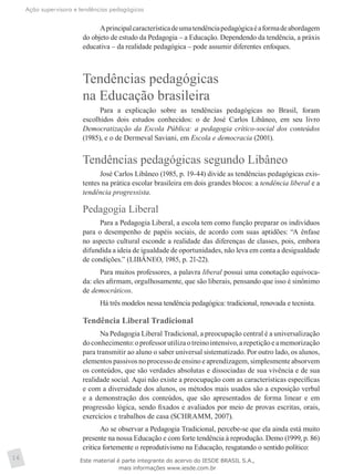 Ação supervisora e tendências pedagógicas
16
Aprincipalcaracterísticadeumatendênciapedagógicaéaformadeabordagem
do objeto de estudo da Pedagogia – a Educação. Dependendo da tendência, a práxis
educativa – da realidade pedagógica – pode assumir diferentes enfoques.
Tendências pedagógicas
na Educação brasileira
Para a explicação sobre as tendências pedagógicas no Brasil, foram
escolhidos dois estudos conhecidos: o de José Carlos Libâneo, em seu livro
Democratização da Escola Pública: a pedagogia crítico-social dos conteúdos
(1985), e o de Dermeval Saviani, em Escola e democracia (2001).
Tendências pedagógicas segundo Libâneo
José Carlos Libâneo (1985, p. 19-44) divide as tendências pedagógicas exis-
tentes na prática escolar brasileira em dois grandes blocos: a tendência liberal e a
tendência progressista.
Pedagogia Liberal
Para a Pedagogia Liberal, a escola tem como função preparar os indivíduos
para o desempenho de papéis sociais, de acordo com suas aptidões: “A ênfase
no aspecto cultural esconde a realidade das diferenças de classes, pois, embora
difundida a ideia de igualdade de oportunidades, não leva em conta a desigualdade
de condições.” (LIBÂNEO, 1985, p. 21-22).
Para muitos professores, a palavra liberal possui uma conotação equivoca-
da: eles afirmam, orgulhosamente, que são liberais, pensando que isso é sinônimo
de democráticos.
Há três modelos nessa tendência pedagógica: tradicional, renovada e tecnista.
Tendência Liberal Tradicional
Na Pedagogia Liberal Tradicional, a preocupação central é a universalização
doconhecimento:oprofessorutilizaotreinointensivo,arepetiçãoeamemorização
para transmitir ao aluno o saber universal sistematizado. Por outro lado, os alunos,
elementos passivos no processo de ensino e aprendizagem, simplesmente absorvem
os conteúdos, que são verdades absolutas e dissociadas de sua vivência e de sua
realidade social. Aqui não existe a preocupação com as características específicas
e com a diversidade dos alunos, os métodos mais usados são a exposição verbal
e a demonstração dos conteúdos, que são apresentados de forma linear e em
progressão lógica, sendo fixados e avaliados por meio de provas escritas, orais,
exercícios e trabalhos de casa (SCHRAMM, 2007).
Ao se observar a Pedagogia Tradicional, percebe-se que ela ainda está muito
presente na nossa Educação e com forte tendência à reprodução. Demo (1999, p. 86)
critica fortemente o reprodutivismo na Educação, resgatando o sentido político:
Este material é parte integrante do acervo do IESDE BRASIL S.A.,
mais informações www.iesde.com.br
 