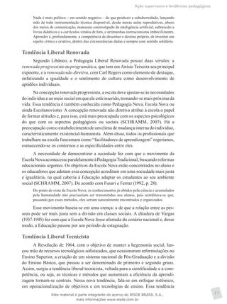 Ação supervisora e tendências pedagógicas
17
Nada é mais político – em sentido negativo – do que produzir a subalternidade, lançando
mão de toda instrumentação técnica disponível, desde meras aulas reprodutivas, abuso
dos meios de comunicação, manuseio estereotipado da inteligência artificial, submissão a
livros didáticos e a currículos vindos de fora, e artimanhas instrucionistas imbecilizantes.
Aprender é, profundamente, a competência de desenhar o destino próprio, de inventar um
sujeito crítico e criativo, dentro das circunstâncias dadas e sempre com sentido solidário.
Tendência Liberal Renovada
Segundo Libâneo, a Pedagogia Liberal Renovada possui duas versões: a
renovada progressista ou programática, que tem em Anísio Teixeira seu principal
expoente, e a renovada não diretiva, com Carl Rogers como elemento de destaque,
enfatizando a igualdade e o sentimento de cultura como desenvolvimento de
aptidões individuais.
Na concepção renovada progressista, a escola deve ajustar-se às necessidades
do indivíduo e ao meio social em que ele está inserido, tornando-se mais próxima da
vida. Essa tendência é também conhecida como Pedagogia Nova, Escola Nova ou
ainda Escolanovismo. A concepção renovada não diretiva atribui à escola o papel
de formar atitudes e, para isso, está mais preocupada com os aspectos psicológicos
do que com os aspectos pedagógicos ou sociais (SCHRAMM, 2007). Há a
preocupação com o estabelecimento de um clima de mudança interna do indivíduo,
caracteristicamente existencial-humanista. Além disso, todos os profissionais que
trabalham na escola funcionam como “facilitadores de aprendizagem” rogerianos,
esmaecendo-se os contornos e as especificidades entre eles.
A necessidade de democratizar a sociedade fez com que o movimento da
EscolaNovaacontecesseparalelamenteàPedagogiaTradicional,buscandoreformas
educacionais urgentes. Os objetivos da Escola Nova estão concentrados no aluno e
os educadores que adotam essa concepção acreditam em uma sociedade mais justa
e igualitária, na qual caberia à Educação adaptar os estudantes ao seu ambiente
social (SCHRAMM, 2007). De acordo com Fusari e Ferraz (1992, p. 28):
Do ponto de vista da Escola Nova, os conhecimentos já obtidos pela ciência e acumulados
pela humanidade não precisariam ser transmitidos aos alunos, pois acreditava-se que,
passando por esses métodos, eles seriam naturalmente encontrados e organizados.
Esse movimento baseia-se em uma crença: a de que a relação entre as pes-
soas pode ser mais justa sem a divisão em classes sociais. A ditadura de Vargas
(1937-1945) fez com que a Escola Nova fosse afastada do cenário nacional e, desse
modo, a Educação passou por um período de estagnação.
Tendência Liberal Tecnicista
A Revolução de 1964, com o objetivo de manter a hegemonia social, lan-
çou mão de recursos tecnológicos sofisticados, que ocasionaram reformulações no
Ensino Superior, a criação de um sistema nacional de Pós-Graduação e a divisão
do Ensino Básico, que passou a ser denominado de primeiro e segundo graus.
Assim, surgiu a tendência liberal tecnicista, voltada para a cientificidade e a com-
petência, ou seja, as técnicas e métodos que aumentam a eficiência da aprendi-
zagem tornam-se centrais. Nessa nova tendência, fala-se em enfoque sistêmico,
em operacionalização de objetivos e em tecnologias de ensino. Essa tendência
Este material é parte integrante do acervo do IESDE BRASIL S.A.,
mais informações www.iesde.com.br
 
