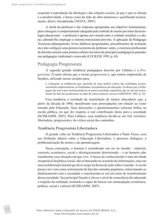 Ação supervisora e tendências pedagógicas
18
responde à reprodução da ideologia e das relações sociais, já que o que se almeja
é a produtividade, o baixo custo da mão de obra numerosa e qualificada tecnica-
mente, dócil e disciplinada (NEIVA, 2007).
A tarefa do professor é dar respostas apropriadas aos objetivos institucionais,
para conseguir o comportamento adequado pelo controle do ensino por meio da tecno-
logia educacional – o professor é apenas um vínculo entre a verdade científica e o alu-
no, cabendo-lhe empregar o sistema instrucional previsto. A aplicação da Pedagogia
Tecnicista (planejamento, livros didáticos programados, procedimentos de avaliação
etc.) não configura uma postura tecnicista do professor: antes, o exercício profissional
do docente assume uma postura eclética em torno de princípios pedagógicos pautados
nas pedagogias tradicional e renovada (LUCKESI, 1993, p. 63).
Pedagogia Progressista
A segunda grande tendência pedagógica descrita por Libâneo é a Pro-
gressista. O autor afirma que o termo progressista é, que tomou emprestado de
Snyders, utilizado nesses estudos para:
[...] designar as tendências que, partindo de uma análise crítica das realidades sociais,
sustentam implicitamente as finalidades sociopolíticas da educação. Evidente que a Peda-
gogia não tem como institucionalizar-se numa sociedade capitalista; daí ser ela um instru-
mento de luta dos professores ao lado de outras práticas sociais (LIBÂNEO, 1985, p. 32).
Essa tendência é resultado da insatisfação de muitos educadores que, a
partir da década de 1960, manifestam suas preocupações em relação ao rumo
tomado pela Educação. Suas discussões e questionamentos colocam ênfase na
escola pública, no que diz respeito à real contribuição desta para a sociedade
(SCHRAMM, 2007). Para Libâneo, essa tendência divide-se em três vertentes:
libertadora, progressista e de crítica social dos conteúdos.
Tendência Progressista Libertadora
O grande vulto na Tendência Progressista Libertadora é Paulo Freire, com
seu brilhante ideário sobre a Educação Libertadora, o processo dialógico, a
problematização do ensino e da aprendizagem.
Nessa concepção, o homem é considerado um ser no mundo – material,
concreto, econômico, social e ideologicamente determinado – e ao homem cabe
transformar essa situação em que vive. A busca do conhecimento é uma atividade
inseparável da prática social, não se baseando no acúmulo de informações, mas em
uma reelaboração mental que deve surgir na forma de ação sobre o mundo. A escola
passa a ser vista como instrumento de luta das camadas populares, relacionando-se
dialeticamente com a sociedade e constituindo-se em um meio de transformação
dessa sociedade. Sua principal função é elevar o nível de consciência do educando
a respeito da realidade, tornando-o capaz de buscar sua emancipação econômica,
política, social e cultural (SCHRAMM, 2007).
Este material é parte integrante do acervo do IESDE BRASIL S.A.,
mais informações www.iesde.com.br
 
