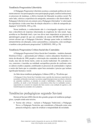 Ação supervisora e tendências pedagógicas
19
Tendência Progressista Libertária
A Pedagogia Progressista Libertária acentua a conotação política do movi-
mentoanterior:trazpreocupaçõescomaparticipaçãogrupal,aanáliseinstitucional,
os processos de mudança, a efetiva inserção da Educação na prática social. Por
outro lado, valoriza a experiência de autogestão, autonomia e não diretividade. A
Pedagogia Libertária tem em comum com a Pedagogia Libertadora “a valorização
da experiência vivida como base da relação educativa e a ideia de autogestão pe-
dagógica” (LUCKESI, 1993, p. 64).
Nessa tendência, o conhecimento não é a investigação cognitiva do real,
mas a descoberta de respostas relacionadas às exigências da vida social. Aqui,
acredita-se na liberdade total, e por isso dá-se mais importância ao processo de
aprendizagem grupal do que aos conteúdos de ensino (SCHRAMM, 2007). É
correto afirmar que a Pedagogia Libertária “abrange quase todas as tendências
antiautoritárias em educação, como a psicanalítica, a anarquista, a dos sociólogos
e também a dos professores progressistas” (LIBÂNEO, 1985, p. 39).
Tendência Progressista Crítico-Social dos Conteúdos
A Pedagogia Progressista Crítico-Social dos Conteúdos – também chamada
Histórico-Crítica –, apresentada por Libâneo e outros educadores brasileiros no
início da década de 1980, propõe a valorização dos conteúdos do saber sistema-
tizado, mas não de forma inerte, como na escola tradicional. Os conteúdos vi-
vos, concretos e inseridos na realidade sociopolítica provêm do confronto entre
os saberes erudito e popular, combinando os processos de continuidade e ruptura
e assim não basta que os conteúdos sejam bem ensinados é preciso que tenham
significação humana e social.
Ao falar dessa tendência pedagógica, Libâneo (1985, p. 70) afirma que:
A Pedagogia Crítico-Social dos Conteúdos toma o partido dos interesses majoritários da
sociedade, atribuindo à instrução e ao ensino o papel de proporcionar aos alunos o domínio
de conteúdos científicos, os métodos de estudo e habilidades e hábitos de raciocínio
científico, de modo a irem formando a consciência crítica face às realidades sociais e
capacitando-se a assumir no conjunto das lutas sociais a sua condição de agentes [...] de
transformação da sociedade e de si próprios.
Tendências pedagógicas segundo Saviani
Dermeval Saviani (2001) fala de dois grandes grupos de tendências pedagó-
gicas, e propõe ainda uma terceira.
	 Teorias não críticas – incluem a Pedagogia Tradicional, a Pedagogia
Nova e a Pedagogia Tecnicista, que consideram a Educação como uma
panaceia milagrosa, capaz de erradicar a marginalidade da sociedade.
Este material é parte integrante do acervo do IESDE BRASIL S.A.,
mais informações www.iesde.com.br
 