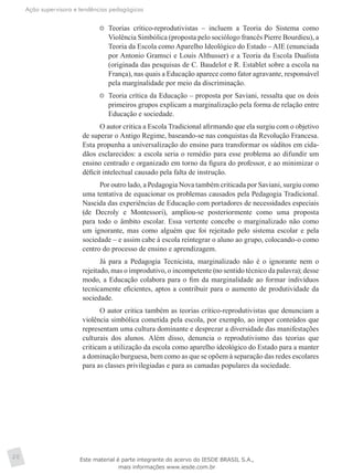 Ação supervisora e tendências pedagógicas
20
	 Teorias crítico-reprodutivistas – incluem a Teoria do Sistema como
Violência Simbólica (proposta pelo sociólogo francês Pierre Bourdieu), a
Teoria da Escola como Aparelho Ideológico do Estado – AIE (enunciada
por Antonio Gramsci e Louis Althusser) e a Teoria da Escola Dualista
(originada das pesquisas de C. Baudelot e R. Establet sobre a escola na
França), nas quais a Educação aparece como fator agravante, responsável
pela marginalidade por meio da discriminação.
	 Teoria crítica da Educação – proposta por Saviani, ressalta que os dois
primeiros grupos explicam a marginalização pela forma de relação entre
Educação e sociedade.
O autor critica a Escola Tradicional afirmando que ela surgiu com o objetivo
de superar o Antigo Regime, baseando-se nas conquistas da Revolução Francesa.
Esta propunha a universalização do ensino para transformar os súditos em cida-
dãos esclarecidos: a escola seria o remédio para esse problema ao difundir um
ensino centrado e organizado em torno da figura do professor, e ao minimizar o
déficit intelectual causado pela falta de instrução.
Por outro lado, a Pedagogia Nova também criticada por Saviani, surgiu como
uma tentativa de equacionar os problemas causados pela Pedagogia Tradicional.
Nascida das experiências de Educação com portadores de necessidades especiais
(de Decroly e Montessori), ampliou-se posteriormente como uma proposta
para todo o âmbito escolar. Essa vertente concebe o marginalizado não como
um ignorante, mas como alguém que foi rejeitado pelo sistema escolar e pela
sociedade – e assim cabe à escola reintegrar o aluno ao grupo, colocando-o como
centro do processo de ensino e aprendizagem.
Já para a Pedagogia Tecnicista, marginalizado não é o ignorante nem o
rejeitado, mas o improdutivo, o incompetente (no sentido técnico da palavra); desse
modo, a Educação colabora para o fim da marginalidade ao formar indivíduos
tecnicamente eficientes, aptos a contribuir para o aumento de produtividade da
sociedade.
O autor critica também as teorias crítico-reprodutivistas que denunciam a
violência simbólica cometida pela escola, por exemplo, ao impor conteúdos que
representam uma cultura dominante e desprezar a diversidade das manifestações
culturais dos alunos. Além disso, denuncia o reprodutivismo das teorias que
criticam a utilização da escola como aparelho ideológico do Estado para a manter
a dominação burguesa, bem como as que se opõem à separação das redes escolares
para as classes privilegiadas e para as camadas populares da sociedade.
Este material é parte integrante do acervo do IESDE BRASIL S.A.,
mais informações www.iesde.com.br
 