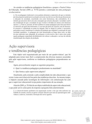 Ação supervisora e tendências pedagógicas
21
Ao estudar as tendências pedagógicas brasileiras e propor a Teoria Crítica
da Educação, Saviani (2001, p. 75-76) postula a construção de uma pedagogia
revolucionária:
[...] Se as pedagogias tradicional e nova podiam alimentar a expectativa de que os métodos
por elas propostos poderiam ter aceitação universal, isso devia-se ao fato de que dissociavam
a educação da sociedade, concebendo esta como harmoniosa, não contraditória. Já o
método que preconizo deriva de uma concepção que articula educação e sociedade e parte
da consideração de que a sociedade em que vivemos é dividida em classes com interesses
opostos. [...] Trata-se, portanto, de lutar também no campo pedagógico para fazer prevalecer
os interesses até agora não dominantes. E essa luta não parte do consenso, mas do dissenso.
O consenso é vislumbrado no ponto de chegada. Para se chegar lá, porém, é necessário,
pela prática social, transformar as relações de produção que impedem a construção de uma
sociedade igualitária. A pedagogia por mim denominada ao longo deste texto, na falta
de uma expressão mais adequada, de pedagogia revolucionária, não é outra coisa senão
aquela pedagogia empenhada decididamente em colocar a educação a serviço da referida
transformação das relações de produção.
Ação supervisora
e tendências pedagógicas
Este tópico será esquematizado por meio de um quadro-síntese1
, que foi
adaptado para tornar mais fácil a compreensão das diversas nuances assumidas
pela ação supervisora, conforme as tendências pedagógicas preponderantes no
Brasil.
Agora, provavelmente surgem as seguintes perguntas:
	 Qual é a tendência pedagógica predominante na atualidade?
	 Que forma a ação supervisora adquire?
Atualmente, pela extensão e pela complexidade da rede educacional, o que
existe é uma convivência de boa parte das tendências descritas. Ao mesmo tempo,
o impacto causado pelas tecnologias de informação e de comunicação faz com
que o supervisor educacional reveja pontos importantes de sua atuação.
Alarcão (2001, p. 35) fala de um objeto redefinido da supervisão educacional,
o que pode servir como parte da resposta à pergunta feita anteriormente:
[...] o desenvolvimento qualitativo da organização escolar e dos que nela realizam seu
trabalho de estudar, ensinar ou apoiar a função educativa por meio de aprendizagens indi-
viduais e coletivas, incluindo a formação dos novos agentes.
1O quadro original está
disponível no site: <http://
terezinhamachado.verandi.
org/textos/doc_30.doc>.
Acesso em: 9 fev. 2007.
Este material é parte integrante do acervo do IESDE BRASIL S.A.,
mais informações www.iesde.com.br
 