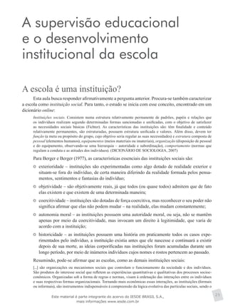 A supervisão educacional
e o desenvolvimento
institucional da escola
A escola é uma instituição?
Esta aula busca responder afirmativamente a pergunta anterior. Procura-se também caracterizar
a escola como instituição social. Para tanto, o estudo se inicia com esse conceito, encontrado em um
dicionário online:
Instituições sociais. Consistem numa estrutura relativamente permanente de padrões, papéis e relações que
os indivíduos realizam segundo determinadas formas sancionadas e unificadas, com o objetivo de satisfazer
as necessidades sociais básicas (Fichter). As características das instituições são: têm finalidade e conteúdo
relativamente permanentes, são estruturadas, possuem estrutura unificada e valores. Além disso, devem ter
função (a meta ou propósito do grupo, cujo objetivo seria regular as suas necessidades) e estrutura composta de
pessoal (elementos humanos), equipamentos (meios materiais ou imateriais), organização (disposição de pessoal
e do equipamento, observando-se uma hierarquia – autoridade e subordinação), comportamento (normas que
regulam a conduta e as atitudes dos indivíduos). (DICIONÁRIO DE SOCIOLOGIA, 2007)
Para Berger e Berger (1977), as características essenciais das instituições sociais são:
	 exterioridade – instituições são experimentadas como algo dotado de realidade exterior e
situam-se fora do indivíduo, de certa maneira diferindo da realidade formada pelos pensa-
mentos, sentimentos e fantasias do indivíduo;
	 objetividade – são objetivamente reais, já que todos (ou quase todos) admitem que de fato
elas existem e que existem de uma determinada maneira;
	 coercitividade – instituições são dotadas de força coercitiva, mas reconhecer o seu poder não
significa afirmar que elas não podem mudar – na realidade, elas mudam constantemente;
	 autonomia moral – as instituições possuem uma autoridade moral, ou seja, não se mantêm
apenas por meio da coercitividade, mas invocam um direito à legitimidade, que varia de
acordo com a instituição;
	 historicidade – as instituições possuem uma história em praticamente todos os casos expe-
rimentados pelo indivíduo, a instituição existia antes que ele nascesse e continuará a existir
depois de sua morte, as ideias corporificadas nas instituições foram acumuladas durante um
longo período, por meio de inúmeros indivíduos cujos nomes e rostos pertencem ao passado.
Resumindo, pode-se afirmar que as escolas, como as demais instituições sociais:
[...] são organizações ou mecanismos sociais que controlam o funcionamento da sociedade e dos indivíduos.
São produtos do interesse social que refletem as experiências quantitativas e qualitativas dos processos socioe-
conômicos. Organizadas sob a forma de regras e normas, visam à ordenação das interações entre os indivíduos
e suas respectivas formas organizacionais. Tornando mais econômicas essas interações, as instituições (formais
ou informais), são instrumentos indispensáveis à compreensão da lógica evolutiva das partículas sociais, sendo o
25Este material é parte integrante do acervo do IESDE BRASIL S.A.,
mais informações www.iesde.com.br
 