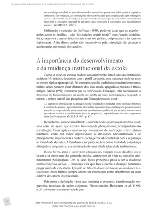 A supervisão educacional e o desenvolvimento institucional da escola
26
seu estudo primordial ao entendimento dos complexos processos pelos quais o capital se
estrutura. Em essência, as instituições são responsáveis pela organização das interações
sociais, analisando sua evolução e desenvolvendo métodos que as associem a um ambiente
favorável à alocação racional de recursos que otimizem a satisfação das necessidades
sociais. (WIKIPéDIA, 2007)
Utilizando o conceito de Goffman (1980), pode-se dizer que as escolas –
assim como as famílias – são “instituições sociais totais”, com função socializa-
dora, coerentes e em perfeita sintonia com seu público, onipresentes e fortemente
legitimadas. Além disso, ambas são responsáveis pela introdução de crianças e
adolescentes no mundo dos adultos.
A importância do desenvolvimento
e da mudança institucional da escola
Como se disse, as escolas mudam constantemente, isto é, não são instituições
estáticas. No entanto, de acordo com o perfil da escola, essa mudança pode ser mais
ou menos rápida e perceptível. Por exemplo, escolas tradicionais mudam lentamente,
muitas vezes parecem estar distantes dos dias atuais, apegadas a práticas e rituais
antigos. Mello (1991) constatou que os teóricos da Educação vêm recolocando a
dinâmica do funcionamento da escola no centro de suas preocupações. Segundo a
autora, o objeto central das pesquisas em Educação passou a ser:
[...] captar as contradições na relação escola-sociedade e entender como decisões internas
à instituição escolar, aparentemente de caráter apenas técnico-pedagógico, podem manter
uma forte reciprocidade com processos econômicos e políticos que se relacionam com a
igualdade social e a qualidade de vida da população, especialmente de seus segmentos
mais desfavorecidos. (MELLO, 1991, p. 45)
Dessaforma,vaiseconsolidandooconceitodedesenvolvimentoinstitucional,
uma série de ações que envolve basicamente planejamento, acompanhamento
e avaliação. Essas ações visam ao aprimoramento da instituição e têm efeitos
benéficos, como dar maior organicidade às atividades administrativas e de
planejamento, implementar a modernização gerencial e contribuir para a segurança
na tomada de decisões. Além disso, esse processo tem como finalidade a mudança
planejada e progressiva, e a construção de uma sólida identidade institucional.
Dessa forma, para o supervisor educacional, surgem novos desafios que o
levam a se aproximar do gestor da escola, sem perder de vista as questões emi-
nentemente pedagógicas. Um de seus focos principais passa a ser a mudança
institucional da escola, – mudança esta que leva a escola a alcançar patamares
progressivos de excelência. Quando se fala em desenvolvimento ou mudança ins-
titucional, esses termos sempre devem ser entendidos como decorrentes da ação
coletiva dos atores institucionais.
Pela própria definição, vê-se que mudança é processo, transformação pro-
gressiva, resultado de ações conjuntas. Nesse sentido, Benavente et al. (1990,
p. 24) afirmam com propriedade que:
Este material é parte integrante do acervo do IESDE BRASIL S.A.,
mais informações www.iesde.com.br
 