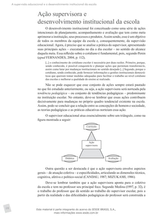 A supervisão educacional e o desenvolvimento institucional da escola
28
Ação supervisora e
desenvolvimento institucional da escola
O desenvolvimento institucional foi conceituado como uma série de ações
intencionais de planejamento, acompanhamento e avaliação que tem como meta
aprimorar a instituição, seus processos e produtos. Assim sendo, esse é um objetivo
de todos os membros da equipe da escola e, consequentemente, da supervisão
educacional. Agora, é preciso que se analise a prática do supervisor, apresentando
suas principais ações – executadas no dia a dia escolar – no sentido do alcance
daquela meta. Essa reflexão sobre o cotidiano é fundamental, pois, segundo Penin
(apud FERNANDES, 2004, p. 112),
[...] o conhecimento do cotidiano escolar é necessário por duas razões. Primeiro, porque,
sendo conhecido, é possível conquistá-lo e planejar ações que permitam transformá-lo,
assim como lutar por mudanças institucionais no sentido desejado [...] Segundo, porque o
cotidiano, sendo conhecido, pode fornecer informações a gestões institucionais democrá-
ticas que queiram tomar medidas adequadas para facilitar o trabalho ao nível cotidiano
das escolas e melhorar a qualidade do ensino aí realizado.
Não se pode esquecer que esse conjunto de ações sempre estará pautado
no que foi estudado anteriormente, ou seja, a ação supervisora será norteada pela
tendência pedagógica – ou conjunto de tendências pedagógicas – predominante
na instituição escolar. No entanto, deve-se lembrar que essas ações contribuem
decisivamente para mudanças no próprio quadro tendencial existente na escola.
Assim, pode-se concluir que a relação entre as concepções de homem e sociedade,
as teorias pedagógicas e as práticas educativas norteiam essa ação.
O supervisor educacional atua essencialmente sobre um triângulo, como na
figura mostrada a seguir:
Currículo
Didática Avaliação
Ação
supervisora
Outra questão a ser destacada é que a ação supervisora envolve aspectos
gerais – de atuação coletiva – e especificidades, articulando as dimensões técnica,
cognitiva, afetiva e político-social (CANDAU, 1987; MIZUKAMI, 1986).
Deve-se lembrar também que a ação supervisora aponta para o coletivo
da escola e tem no professor seu principal foco. Segundo Medina (1997, p. 32), é
o trabalho do professor que dá sentido ao trabalho do supervisor escolar, pois a
partir da realidade e das dificuldades pedagógicas do professor será construída a
Este material é parte integrante do acervo do IESDE BRASIL S.A.,
mais informações www.iesde.com.br
 