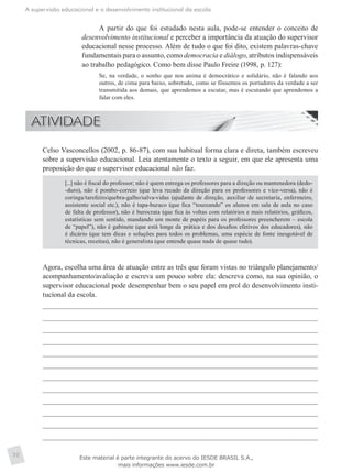 A supervisão educacional e o desenvolvimento institucional da escola
30
A partir do que foi estudado nesta aula, pode-se entender o conceito de
desenvolvimento institucional e perceber a importância da atuação do supervisor
educacional nesse processo. Além de tudo o que foi dito, existem palavras-chave
fundamentais para o assunto, como democracia e diálogo, atributos indispensáveis
ao trabalho pedagógico. Como bem disse Paulo Freire (1998, p. 127):
Se, na verdade, o sonho que nos anima é democrático e solidário, não é falando aos
outros, de cima para baixo, sobretudo, como se fôssemos os portadores da verdade a ser
transmitida aos demais, que aprendemos a escutar, mas é escutando que aprendemos a
falar com eles.
	 Celso Vasconcellos (2002, p. 86-87), com sua habitual forma clara e direta, também escreveu
sobre a supervisão educacional. Leia atentamente o texto a seguir, em que ele apresenta uma
proposição do que o supervisor educacional não faz.
[...] não é fiscal do professor; não é quem entrega os professores para a direção ou mantenedora (dedo-
-duro), não é pombo-correio (que leva recado da direção para os professores e vice-versa), não é
coringa/tarefeiro/quebra-galho/salva-vidas (ajudante de direção, auxiliar de secretaria, enfermeiro,
assistente social etc.), não é tapa-buraco (que fica “toureando” os alunos em sala de aula no caso
de falta de professor), não é burocrata (que fica às voltas com relatórios e mais relatórios, gráficos,
estatísticas sem sentido, mandando um monte de papéis para os professores preencherem – escola
de “papel”), não é gabinete (que está longe da prática e dos desafios efetivos dos educadores), não
é dicário (que tem dicas e soluções para todos os problemas, uma espécie de fonte inesgotável de
técnicas, receitas), não é generalista (que entende quase nada de quase tudo).
	 Agora, escolha uma área de atuação entre as três que foram vistas no triângulo planejamento/
acompanhamento/avaliação e escreva um pouco sobre ela: descreva como, na sua opinião, o
supervisor educacional pode desempenhar bem o seu papel em prol do desenvolvimento insti-
tucional da escola.
Este material é parte integrante do acervo do IESDE BRASIL S.A.,
mais informações www.iesde.com.br
 