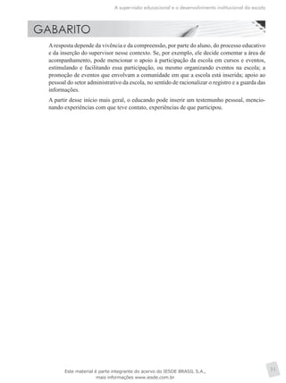A supervisão educacional e o desenvolvimento institucional da escola
31
	 A resposta depende da vivência e da compreensão, por parte do aluno, do processo educativo
e da inserção do supervisor nesse contexto. Se, por exemplo, ele decide comentar a área de
acompanhamento, pode mencionar o apoio à participação da escola em cursos e eventos,
estimulando e facilitando essa participação, ou mesmo organizando eventos na escola; a
promoção de eventos que envolvam a comunidade em que a escola está inserida; apoio ao
pessoal do setor administrativo da escola, no sentido de racionalizar o registro e a guarda das
informações.
	 A partir desse início mais geral, o educando pode inserir um testemunho pessoal, mencio-
nando experiências com que teve contato, experiências de que participou.
Este material é parte integrante do acervo do IESDE BRASIL S.A.,
mais informações www.iesde.com.br
 