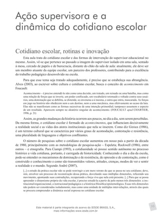 Ação supervisora e a
dinâmica do cotidiano escolar
Cotidiano escolar, rotinas e inovação
Esta aula trata do cotidiano escolar e das formas de intervenção do supervisor educacional no
mesmo. Assim, vê-se que pertence ao passado a imagem do supervisor isolado em uma sala, sentado
à mesa, cercado de papéis e de burocracia, distante do chão da sala de aula: atualmente, ele deve ser
um membro atuante da equipe escolar, um parceiro dos professores, contribuindo para a excelência
do trabalho pedagógico desenvolvido na escola.
Para que esse tema seja tratado adequadamente, é preciso que se estabeleça sua abrangência.
Alves (2003), ao escrever sobre cultura e cotidiano escolar, busca o conceito de acontecimento em
Foucault:
Acontecimento – é preciso entendê-lo não como uma decisão, um tratado, um reinado ou uma batalha, mas como
uma relação de forças que se inverte, um poder confiscado, um vocabulário retomado e voltado contra seus usuá-
rios, uma dominação que se debilita, se distende, se envenena a si mesma, e outra que entra, mascarada. As forças
em jogo na história não obedecem nem a um destino, nem a uma mecânica, mas efetivamente ao acaso da luta.
Elas não se manifestam como as formas sucessivas de uma intenção primordial; tampouco assumem o aspecto
de um resultado. Aparecem sempre no aleatório singular do acontecimento. (FOUCAULT apud CHARTIER,
1996, p. 21)
Assim, as grandes mudanças da história ocorrem aos poucos, no dia a dia, sem serem percebidas.
Da mesma forma, o cotidiano escolar é formado de acontecimentos, que influenciam decisivamente
a realidade social e as vidas dos atores institucionais que nela se inserem. Como diz Giroux (1986),
é um terreno cultural que se caracteriza por vários graus de acomodação, contestação e resistência,
uma pluralidade de linguagens e objetivos conflitantes.
O número de pesquisas sobre o cotidiano escolar aumentou em nosso país a partir da década
de 1980, principalmente com as metodologias de pesquisa-ação – Espeleta; Rockwell (1986), entre
outros – e etnografia. Para Ciampi (1993), a cotidianidade só possui sentido autônomo no processo
histórico a vida cotidiana, portanto, é carregada de historicidade. Conhecendo o dia a dia da escola,
pode-se entender os mecanismos de dominação e de resistência, de opressão e de contestação, como é
construído o conhecimento e como são transmitidos valores, atitudes, crenças, modos de ver e sentir
a realidade e o mundo. Segundo André (2007),
[...] o estudo da prática escolar não se pode restringir a um mero retrato do que se passa no seu cotidiano; deve,
sim, envolver um processo de reconstrução dessa prática, desvelando suas múltiplas dimensões, refazendo seu
movimento, apontando suas contradições, recuperando a força viva que nela está presente. [...] Para que se possa
apreender o dinamismo próprio da vida escolar, é preciso estudá-la a partir de pelo menos três dimensões: a ins-
titucional/organizacional, a instrucional/pedagógica e a histórica/filosófica/epistemológica. Essas três dimensões
não podem ser consideradas isoladamente, mas como uma unidade de múltiplas inter-relações, através das quais
se procura compreender a dinâmica social expressa no cotidiano escolar.
33Este material é parte integrante do acervo do IESDE BRASIL S.A.,
mais informações www.iesde.com.br
 
