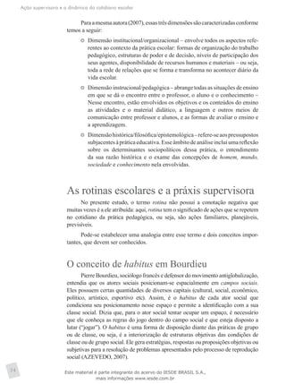 Ação supervisora e a dinâmica do cotidiano escolar
34
Paraamesmaautora(2007),essastrêsdimensõessãocaracterizadasconforme
temos a seguir:
	 Dimensão institucional/organizacional – envolve todos os aspectos refe-
rentes ao contexto da prática escolar: formas de organização do trabalho
pedagógico, estruturas de poder e de decisão, níveis de participação dos
seus agentes, disponibilidade de recursos humanos e materiais – ou seja,
toda a rede de relações que se forma e transforma no acontecer diário da
vida escolar.
	 Dimensão instrucional/pedagógica – abrange todas as situações de ensino
em que se dá o encontro entre o professor, o aluno e o conhecimento –
Nesse encontro, estão envolvidos os objetivos e os conteúdos do ensino
as atividades e o material didático, a linguagem e outros meios de
comunicação entre professor e alunos, e as formas de avaliar o ensino e
a aprendizagem.
	 Dimensãohistórica/filosófica/epistemológica–refere-seaospressupostos
subjacentesàpráticaeducativa.Esseâmbitodeanáliseincluiumareflexão
sobre os determinantes sociopolíticos dessa prática, o entendimento
da sua razão histórica e o exame das concepções de homem, mundo,
sociedade e conhecimento nela envolvidas.
As rotinas escolares e a práxis supervisora
No presente estudo, o termo rotina não possui a conotação negativa que
muitas vezes é a ele atribuída: aqui, rotina tem o significado de ações que se repetem
no cotidiano da prática pedagógica, ou seja, são ações familiares, planejáveis,
previsíveis.
Pode-se estabelecer uma analogia entre esse termo e dois conceitos impor-
tantes, que devem ser conhecidos.
O conceito de habitus em Bourdieu
Pierre Bourdieu, sociólogo francês e defensor do movimento antiglobalização,
entendia que os atores sociais posicionam-se espacialmente em campos sociais.
Eles possuem certas quantidades de diversos capitais (cultural, social, econômico,
político, artístico, esportivo etc). Assim, é o habitus de cada ator social que
condiciona seu posicionamento nesse espaço e permite a identificação com a sua
classe social. Dizia que, para o ator social tentar ocupar um espaço, é necessário
que ele conheça as regras do jogo dentro do campo social e que esteja disposto a
lutar (“jogar”). O habitus é uma forma de disposição diante das práticas de grupo
ou de classe, ou seja, é a interiorização de estruturas objetivas das condições de
classe ou de grupo social. Ele gera estratégias, respostas ou proposições objetivas ou
subjetivas para a resolução de problemas apresentados pelo processo de reprodução
social (AZEVEDO, 2007).
Este material é parte integrante do acervo do IESDE BRASIL S.A.,
mais informações www.iesde.com.br
 
