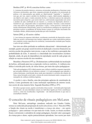 Ação supervisora e a dinâmica do cotidiano escolar
35
Bordieu (1987, p. 40-41) conceitua habitus como:
[...] sistemas de posições duráveis, estruturas estruturadas predispostas a funcionar como
estruturas estruturantes, quer dizer, enquanto princípio de geração e de estruturação de
práticas e de representações que podem ser objetivamente “reguladas” e “regulares”,
sem que, por isso, sejam o produto da obediência a regras, objetivamente adaptadas a
seu objetivo sem supor a visada consciente dos fins e o domínio expresso das operações
necessárias para atingi-las e, por serem tudo isso, coletivamente orquestradas sem serem
o produto da ação combinada de um maestro. [...] sistema de disposições duráveis e
transferíveis que, integrando todas as experiências passadas, funciona a cada momento
como uma matriz de percepções, apreciações e ações, e torna possível a realização de
tarefas infinitamente diferenciadas, graças às transferências analógicas de esquemas que
permitem resolver os problemas da mesma forma e graças às correções incessantes dos
resultados obtidos, dialeticamente produzidas por estes resultados.
Setton (2002, p. 63) assim o define:
[...] um sistema de esquemas individuais, socialmente constituído de disposições estrutu-
radas (no social) e estruturantes (nas mentes), adquirido nas e pelas experiências práticas
(em condições sociais específicas de existência), constantemente orientado para funções
e ações do agir cotidiano.
Isso tem um efeito profundo no ambiente educacional – determinando, por
exemplo, quanto um grupo social investirá em dedicação e recursos financeiros na
carreira escolar das gerações mais jovens, o que se faz conforme a percepção das
probabilidades de êxito. A natureza e a intensidade dos investimentos escolares
depende, ainda, do grau de dependência da reprodução social de cada grupo em
relação ao sucesso escolar de seus membros.
Bourdieu e Passeron (1975, p. 20) denunciam a arbitrariedade da inculcação
do habitus, utilizando para isso a expressão violência simbólica. A violência sim-
bólica é exercida pela escola, de várias formas, por meio das ações pedagógicas:
Toda ação pedagógica (AP) é objetivamente uma violência simbólica enquanto imposição,
por um poder arbitrário, de um arbitrário cultural. [...] A ação pedagógica que reproduz a
cultura dominante, contribuindo desse modo para reproduzir a estrutura das relações de
força, numa formação social onde o sistema de ensino dominante tende a assegurar-se do
monopólio da violência simbólica legítima.
A escola é, com a família, uma das principais agências de constituição do
habitus. Como geralmente ela é uma instituição reprodutora do entorno social,
isso ocorre de uma maneira forte. Segundo Bourdieu (1989, p. 257):
De todos os grupos sociais, aqueles constituídos à base escolar – instituídos pela imposição
de um título e de uma identidade comum aos indivíduos ligados por fortes semelhanças
sociais e, como tais reconhecidas e legitimadas – são indiscutivelmente os que mais se
assemelham à família.
O conceito de rituais pedagógicos em McLaren
Peter McLaren, antropólogo canadense radicado nos Estados Unidos,
tornou-se conhecido pela proposição do multiculturalismo crítico1
. Para ele (1996),
a função dos rituais na escola é transformar a criança em aluno – em sujeito
pedagógico – para continuar vivo por meio do vivido. Assim, os rituais escolares
fixam e estruturam o calendário do campo pedagógico, fazendo valer a passagem
da criança para o aluno, sujeito potencialmente aprendente. Isso ocorre por meio
1A expressão multicultura-
lismo crítico foi utilizada
por Peter McLaren (2000)
como forma de superação das
práticas curriculares liberais,
humanistas e progressistas.
Tais proposições pedagógico-
curriculares são essencial-
mente inclusivas, dando voz
aos que são considerados dife-
rentes pela escola, destacando
a formação da identidade e a
superação das diferenças e
dos preconceitos.
Este material é parte integrante do acervo do IESDE BRASIL S.A.,
mais informações www.iesde.com.br
 