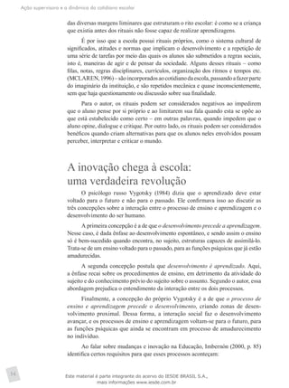 Ação supervisora e a dinâmica do cotidiano escolar
36
das diversas margens liminares que estruturam o rito escolar: é como se a criança
que existia antes dos rituais não fosse capaz de realizar aprendizagens.
É por isso que a escola possui rituais próprios, como o sistema cultural de
significados, atitudes e normas que implicam o desenvolvimento e a repetição de
uma série de tarefas por meio das quais os alunos são submetidos a regras sociais,
isto é, maneiras de agir e de pensar da sociedade. Alguns desses rituais – como
filas, notas, regras disciplinares, currículos, organização dos ritmos e tempos etc.
(MCLAREN,1996)–sãoincorporadosaocotidianodaescola,passandoafazerparte
do imaginário da instituição, e são repetidos mecânica e quase inconscientemente,
sem que haja questionamento ou discussão sobre sua finalidade.
Para o autor, os rituais podem ser considerados negativos ao impedirem
que o aluno pense por si próprio e ao limitarem sua fala quando esta se opõe ao
que está estabelecido como certo – em outras palavras, quando impedem que o
aluno opine, dialogue e critique. Por outro lado, os rituais podem ser considerados
benéficos quando criam alternativas para que os alunos neles envolvidos possam
perceber, interpretar e criticar o mundo.
A inovação chega à escola:
uma verdadeira revolução
O psicólogo russo Vygotsky (1984) dizia que o aprendizado deve estar
voltado para o futuro e não para o passado. Ele confirmava isso ao discutir as
três concepções sobre a interação entre o processo de ensino e aprendizagem e o
desenvolvimento do ser humano.
A primeira concepção é a de que o desenvolvimento precede a aprendizagem.
Nesse caso, é dada ênfase ao desenvolvimento espontâneo, e sendo assim o ensino
só é bem-sucedido quando encontra, no sujeito, estruturas capazes de assimilá-lo.
Trata-se de um ensino voltado para o passado, para as funções psíquicas que já estão
amadurecidas.
A segunda concepção postula que desenvolvimento é aprendizado. Aqui,
a ênfase recai sobre os procedimentos de ensino, em detrimento da atividade do
sujeito e do conhecimento prévio do sujeito sobre o assunto. Segundo o autor, essa
abordagem prejudica o entendimento da interação entre os dois processos.
Finalmente, a concepção do próprio Vygotsky é a de que o processo de
ensino e aprendizagem precede o desenvolvimento, criando zonas de desen-
volvimento proximal. Dessa forma, a interação social faz o desenvolvimento
avançar, e os processos de ensino e aprendizagem voltam-se para o futuro, para
as funções psíquicas que ainda se encontram em processo de amadurecimento
no indivíduo.
Ao falar sobre mudanças e inovação na Educação, Imbernón (2000, p. 85)
identifica certos requisitos para que esses processos aconteçam:
Este material é parte integrante do acervo do IESDE BRASIL S.A.,
mais informações www.iesde.com.br
 