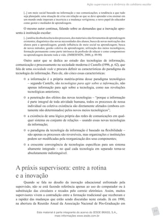 Ação supervisora e a dinâmica do cotidiano escolar
37
[...] um meio social baseado na informação e nas comunicações; a tendência a que tudo
seja planejado; uma situação de crise em relação ao que se deve aprender e/ou ensinar em
um mundo onde imperam a incerteza e a mudança vertiginosa; o novo papel do educador
como gestor e mediador de aprendizagem.
O mesmo autor continua, falando sobre as demandas que a inovação apre-
senta à instituição escolar:
[...]análisedaobsolescênciadosprocessos,dosmateriaisedasferramentasdeaprendizagem
existentes; diagnóstico das novas necessidades dos alunos; busca de novas motivações dos
alunos para a aprendizagem; grande influência do meio social na aprendizagem; busca
de novos métodos; gestão coletiva da aprendizagem; utilização dos meios tecnológicos;
formação permanente como parte intrínseca da profissão de educar e como compromisso
na aprendizagem durante toda a vida. (IMBERNÓN, 2000, p. 89-90)
Outro autor que se dedica ao estudo das tecnologias de informação,
comunicação e processamento na sociedade moderna é Castells (1996, p. 62), que
fala de uma sociedade rede e procura definir as características do paradigma da
tecnologia da informação. Para ele, são cinco essas características:
	 a informação é a própria matéria-prima desse paradigma tecnológico
– segundo Castells, são tecnologias para agir sobre a informação, não
apenas informação para agir sobre a tecnologia, como nas revoluções
tecnológicas anteriores;
	 a penetração dos efeitos das novas tecnologias – “porque a informação
é parte integral de toda atividade humana, todos os processos de nossa
individual ou coletiva existência são diretamente afetados (embora cer-
tamente não determinados) pelos novos meios tecnológicos”;
	 a existência de uma lógica própria das redes de comunicações em qual-
quer sistema ou conjunto de relações – usando essas novas tecnologias
da informação;
	 o paradigma da tecnologia da informação é baseado na flexibilidade –
não apenas os processos são reversíveis, mas organizações e instituições
podem ser modificadas pela reorganização dos seus componentes;
	 a crescente convergência de tecnologias específicas para um sistema
altamente integrado – no qual cada tecnologia em separado torna-se
absolutamente indistinguível.
A práxis supervisora: entre a rotina
e a inovação
Quando se fala no desafio da inovação educacional enfrentado pela
supervisão, não se está fazendo referência apenas ao uso do computador ou à
substituição das circulares e recados pelo correio eletrônico. Assim, muitos
supervisores vivem a contradição entre a formação tradicional que receberam e
a rapidez das mudanças que estão sendo discutidas neste estudo. Já em 1990,
na abertura da Reunião Anual da Associação Nacional de Pós-Graduação em
Este material é parte integrante do acervo do IESDE BRASIL S.A.,
mais informações www.iesde.com.br
 
