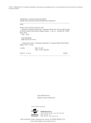 © 2007 – IESDE Brasil S.A. É proibida a reprodução, mesmo parcial, por qualquer processo, sem autorização por escrito dos autores e do detentor
dos direitos autorais.
Capa: IESDE Brasil S.A.
Imagem da capa: Shutterstock
IESDE Brasil S.A.
Al. Dr. Carlos de Carvalho, 1.482. CEP: 80730-200
Batel – Curitiba – PR
0800 708 88 88 – www.iesde.com.br
Todos os direitos reservados.
CIP-BRASIL. CATALOGAÇÃO-NA-FONTE
SINDICATO NACIONAL DOS EDITORES DE LIVROS, RJ
________________________________________________________________________________
O46p
Oliveira, Eloiza da Silva Gomes de, 1950-
Princípios e métodos de supervisão e orientação educacional / Eloiza da Silva Gomes
de Oliveira, Mírian Paura Sabrosa Zippin Grinspun. - 1.ed., rev. - Curitiba, PR : IESDE
Brasil, 2012.
162p. : 28 cm
Inclui bibliografia
ISBN 978-85-387-3101-6
1. Supervisão escolar. 2. Orientação educacional. I. Grinspun, Mírian Paura Sabrosa
Zippin, 1941-. II. Título.
12-6954. CDD: 371.203
CDU: 37.091.2:005.584
24.09.12 11.10.12 039407
________________________________________________________________________________
Este material é parte integrante do acervo do IESDE BRASIL S.A.,
mais informações www.iesde.com.br
 