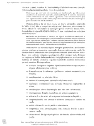 Ação supervisora e a dinâmica do cotidiano escolar
38
Educação (Anped), Francisco de Oliveira (1990, p. 12) defendia uma nova formação
profissional para se acompanhar o boom da tecnologia:
Num mundo que corre com esta velocidade, com transformações que não esperam
amanhecer o dia para serem anunciadas, uma inserção rápida da economia brasileira no
sistema internacional, com esses critérios seguramente vai nos conduzir não mais para
uma exploração de mão de obra barata, porque não se está mais atrás disso: tecnologia de
ponta não se faz com mão de obra barata.
Portanto, trata-se de um novo choque do futuro, utilizando a expressão
de Toffler (1984). Mas, e o supervisor educacional? Superando o tecnicismo, ele
precisa adotar um viés moderno e tecnológico para a construção de sua práxis.
Segundo Ferreira (apud RANGEL, 2002, p. 9), esse profissional não pode ficar
alheio à inovação:
O trabalho dos profissionais da educação, em especial da supervisão educacional, é
traduzir o novo processo pedagógico em curso na sociedade mundial, elucidar a quem ele
serve, explicitar suas contradições e, com base nas condições concretas dadas, promover
necessárias articulações para construir alternativas que ponham a educação a serviço do
desenvolvimento de relações verdadeiramente democráticas.
Para concluir, são mostrados alguns princípios que norteiam a práxis super-
visora e objetivam a inovação e a superação do conservadorismo da escola. No
entanto, deve-se lembrar que esses princípios não norteiam ações isoladas, indivi-
duais – pelo contrário, essa práxis aponta para o coletivo e requer metas definidas
em conjunto, no âmbito do Projeto Político Pedagógico da escola, e o desenvolvi-
mento de um trabalho solidário e cooperativo com todos os atores institucionais
que nela transitam. Eis os princípios:
	 avaliação e adequação da práxis supervisora quanto aos aspectos peda-
gógicos, administrativos e políticos;
	 desenvolvimento de ações que equilibrem o binômio autonomia/cola-
boração;
	 atuação pautada em princípios éticos;
	 abertura de espaços para a construção coletiva na escola;
	 atualização, acompanhando-se a inovação educacional e aplicando-a à
prática;
	 consideração e criação de estratégias para lidar com a diversidade;
	 estabelecimento de ações mediadoras, em termos pedagógicos;
	 utilização de referenciais teóricos para a fundamentação da prática;
	 comprometimento com a busca de melhores condições de trabalho na
escola;
	 análise crítico-reflexiva das políticas educacionais;
	 compromisso com a aprendizagem e com a formação de todos os envol-
vidos na escola;
	 conhecimento da legislação aplicada ao trabalho desenvolvido pela
escola;
Este material é parte integrante do acervo do IESDE BRASIL S.A.,
mais informações www.iesde.com.br
 